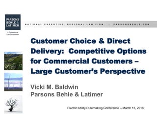 N A T I O N A L E X P E R T I S E . R E G I O N A L L A W F I R M . | P A R S O N S B E H L E . C O M
Customer Choice & Direct
Delivery: Competitive Options
for Commercial Customers –
Large Customer’s Perspective
Vicki M. Baldwin
Parsons Behle & Latimer
Electric Utility Rulemaking Conference – March 15, 2016
 
