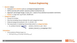 12
12
Feature Engineering
• Numeric values:
• Compute basic statistics such as: sum/avg/coverage/percentiles
• Define anomaly with context: seasonal, product evolvement, etc.
• Approach: percentage change, Z-score, etc -> aware of any statistical assumption restrictions.
• Outlier in usage data: eg 25 kwh, 30,000 kwh.
• Categorical values:
• Convert to number
• One-hot-encoding: binary indicator for each categorical value
• Ordered categorical (ordinal) 1-10 -> 5, 20-30 -> 25
• Too many levels in marketing channel data which is a categorical data.
o Ex. product channel product_channel_is_ptc : {0,1}
product_channel_is_energyorgre: {0,1}
Interactions
• Cross-products of feature types, ex.
o {𝑒𝑛𝑒𝑟𝑔𝑦𝑟𝑎𝑡𝑒𝑆𝐹𝐻} X {𝑢𝑠𝑎𝑔𝑒 𝑎𝑚𝑜𝑢𝑛𝑡𝐵𝑟𝑎𝑛𝑑}
 