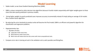 14
14
Model Learning
• Stable model, so we chose Gradient Boosting Machines (GMB).
• GBM is unique compared to other decision tree algorithms because it builds models sequentially with higher weights given to those
cases that were poorly predicted in previous models.
• Giving higher weights to poorly predicted cases improves accuracy incrementally instead of simply taking an average of all models
like a random forest algorithm.
• By reducing the error iteratively to produce what will become the final model, GBM is an efficient and powerful algorithm for
classification and regression problems.
• Hyperparameter tips:
o Number of trees:
❑ Large data needs many trees.
❑ Many features needs many trees.
❑ More trees will reduce bias but also comes with more computational costs.
• Compare error rate in training set and in the validation set to catch possible overfitting/bias.
 