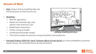 22
22
22
Streams of Work
• Data: Bring in (link to modelling data-set)
remaining items on Data Sources List.
• Modelling :
• New ML approaches
• Model non-linearities (eg. cubic
spline) in key continuous vars
• Model factor interactions
• Further tuning of models
• Combination/ensemble models
• Time-Series models for precision tuning of portfolio-level predictions
• Extended Problem (2019 H2+ start): Estimate effects of main factors on choice probabilities (customer
specific factors, DE-controlled factors & external factors)
 