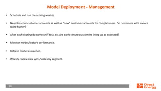 25
25
Model Deployment - Management
• Schedule and run the scoring weekly.
• Need to score customer accounts as well as “new” customer accounts for completeness. Do customers with invoice
score higher?
• After each scoring do some sniff test, ex. Are early tenure customers lining up as expected?
• Monitor model/feature performance.
• Refresh model as needed.
• Weekly review new wins/losses by segment.
 