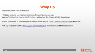 28
Wrap Up
Inspirations/other talks to check out
•“Big data analytics and machine learning techniques to drive and grow
business" BigDataAnalyticwsandMLTechniques Micheal Lie, Chi-Yi Kuan, Wei Di, Burcu Baran
•“From Prototyping to Deployment at Scale with R and sparklyr" https://sais2018.netlify.com/#1 Kevin Kuo
•"MLeap and Combust ML" https://youtu.be/MGZDF6E41r4 Hollin Wilkins and Mikhail Semeniuk
 