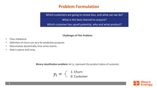 7
7
Problem Formulation
Challenges of This Problem:
• Class imbalance
• Definition of churn can vary for predictive purposes.
• Data evolves dynamically, time series events.
• Data is sparse and noisy.
Binary classification problem: let 𝑦𝑖 represent the product status of customer.
1: Churn
0: Customer
Which customers are going to renew less, and what can we do?
𝑦𝑖 =
What is the best channel to acquire?
Which customer has upsell potential, why and what product?
 