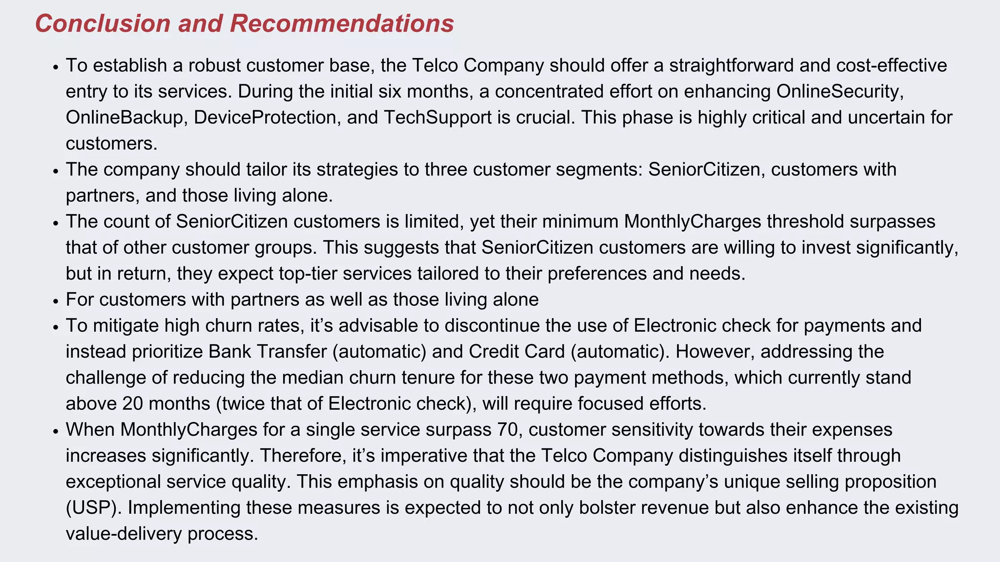 Conclusion and Recommendations
To establish a robust customer base, the Telco Company should offer a straightforward and cost-effective
entry to its services. During the initial six months, a concentrated effort on enhancing OnlineSecurity,
OnlineBackup, DeviceProtection, and TechSupport is crucial. This phase is highly critical and uncertain for
customers.
The company should tailor its strategies to three customer segments: SeniorCitizen, customers with
partners, and those living alone.
The count of SeniorCitizen customers is limited, yet their minimum MonthlyCharges threshold surpasses
that of other customer groups. This suggests that SeniorCitizen customers are willing to invest significantly,
but in return, they expect top-tier services tailored to their preferences and needs.
For customers with partners as well as those living alone
To mitigate high churn rates, it’s advisable to discontinue the use of Electronic check for payments and
instead prioritize Bank Transfer (automatic) and Credit Card (automatic). However, addressing the
challenge of reducing the median churn tenure for these two payment methods, which currently stand
above 20 months (twice that of Electronic check), will require focused efforts.
When MonthlyCharges for a single service surpass 70, customer sensitivity towards their expenses
increases significantly. Therefore, it’s imperative that the Telco Company distinguishes itself through
exceptional service quality. This emphasis on quality should be the company’s unique selling proposition
(USP). Implementing these measures is expected to not only bolster revenue but also enhance the existing
value-delivery process.
 