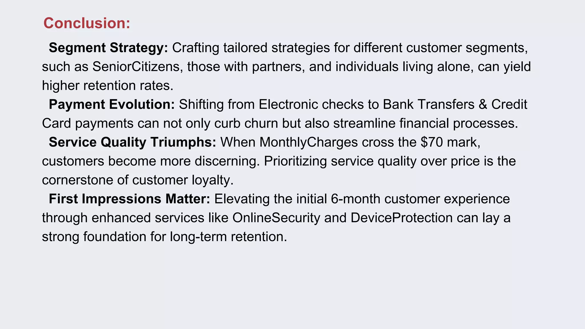🔹Segment Strategy: Crafting tailored strategies for different customer segments,
such as SeniorCitizens, those with partners, and individuals living alone, can yield
higher retention rates.
🔹Payment Evolution: Shifting from Electronic checks to Bank Transfers & Credit
Card payments can not only curb churn but also streamline financial processes.
🔹Service Quality Triumphs: When MonthlyCharges cross the $70 mark,
customers become more discerning. Prioritizing service quality over price is the
cornerstone of customer loyalty.
🔹First Impressions Matter: Elevating the initial 6-month customer experience
through enhanced services like OnlineSecurity and DeviceProtection can lay a
strong foundation for long-term retention.
🌟 Conclusion:
 