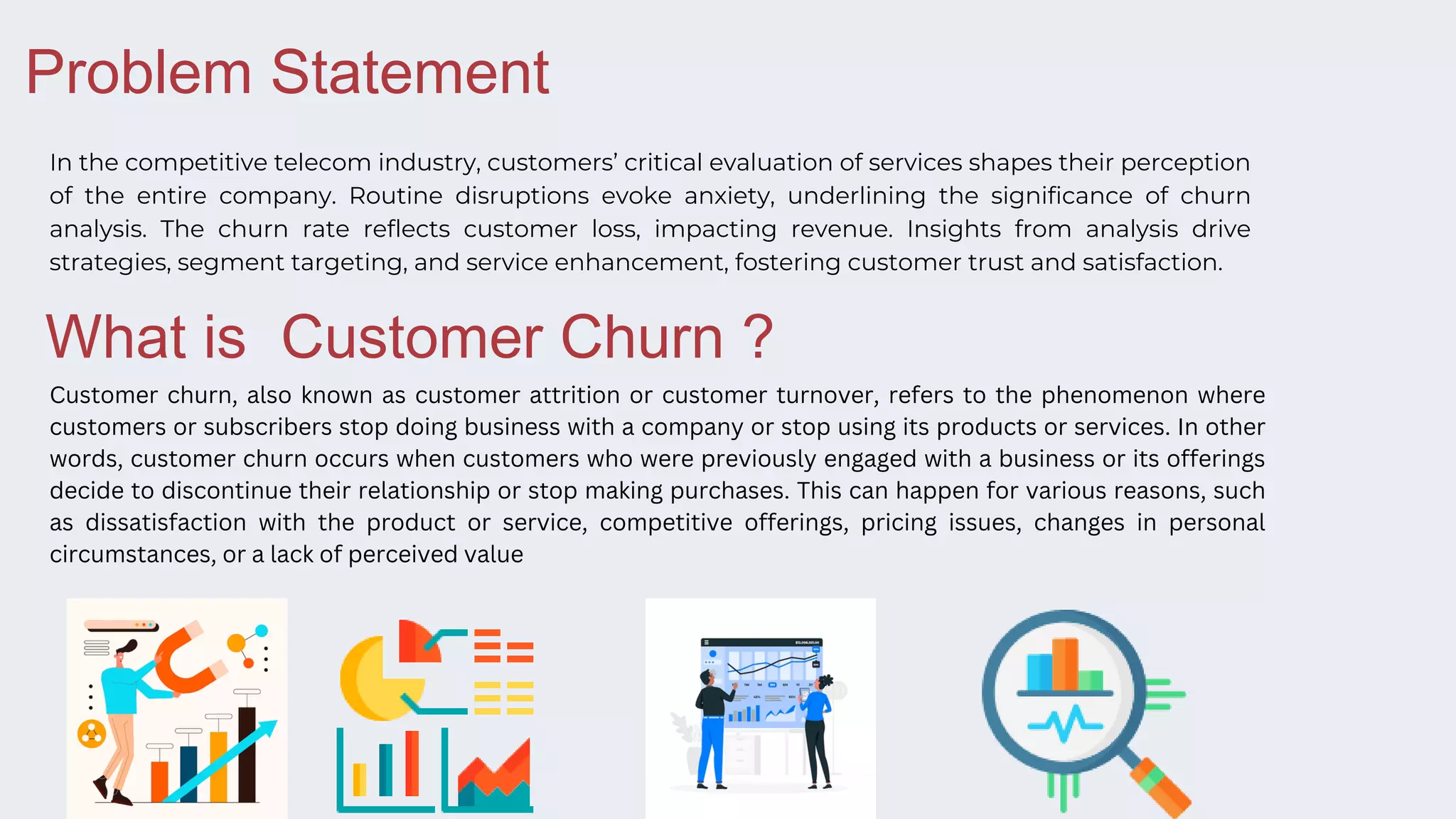 In the competitive telecom industry, customers’ critical evaluation of services shapes their perception
of the entire company. Routine disruptions evoke anxiety, underlining the significance of churn
analysis. The churn rate reflects customer loss, impacting revenue. Insights from analysis drive
strategies, segment targeting, and service enhancement, fostering customer trust and satisfaction.
Problem Statement
Customer churn, also known as customer attrition or customer turnover, refers to the phenomenon where
customers or subscribers stop doing business with a company or stop using its products or services. In other
words, customer churn occurs when customers who were previously engaged with a business or its offerings
decide to discontinue their relationship or stop making purchases. This can happen for various reasons, such
as dissatisfaction with the product or service, competitive offerings, pricing issues, changes in personal
circumstances, or a lack of perceived value
What is Customer Churn ?
 