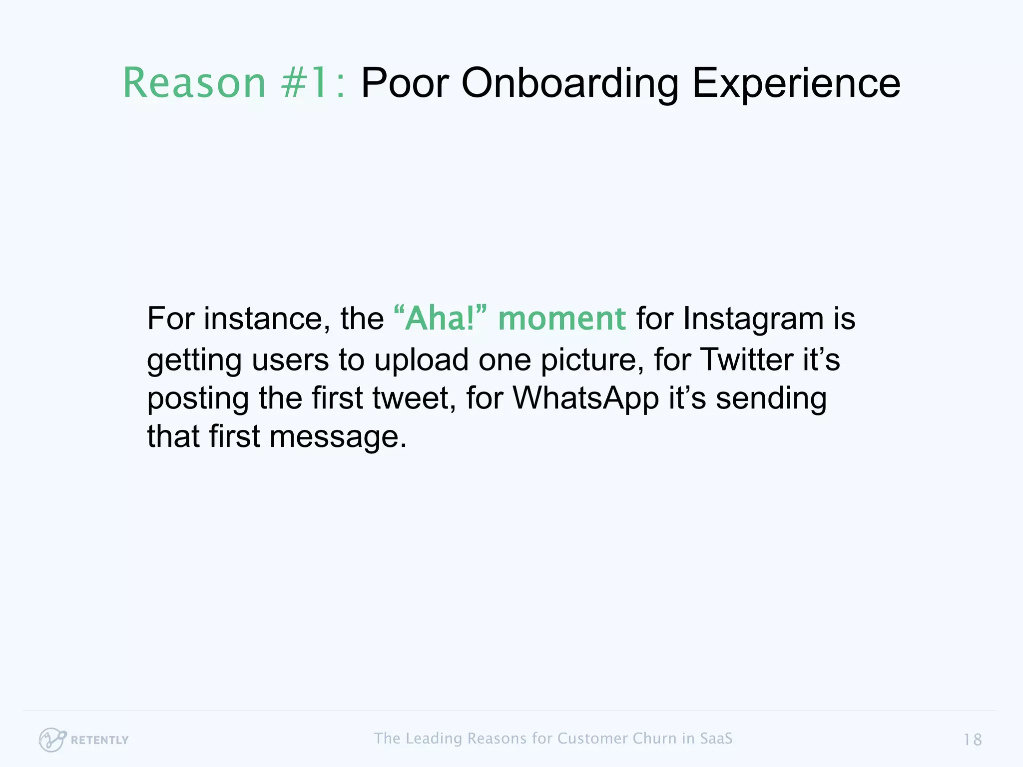 For instance, the “Aha!” moment for Instagram is
getting users to upload one picture, for Twitter it’s
posting the first tweet, for WhatsApp it’s sending
that first message.
18The Leading Reasons for Customer Churn in SaaS
Reason #1: Poor Onboarding Experience
 