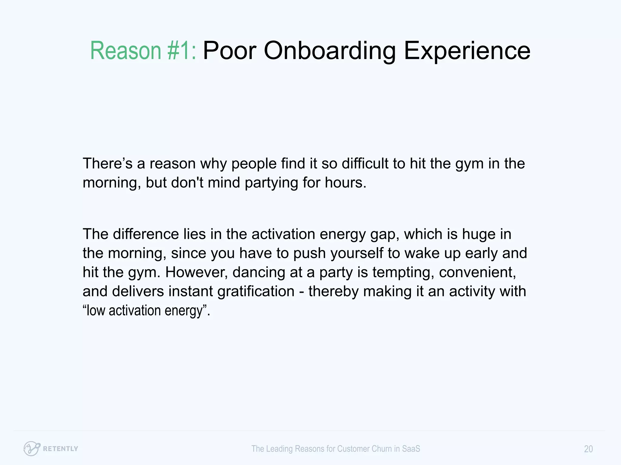 There’s a reason why people find it so difficult to hit the gym in
the morning, but don't mind partying for hours.
The difference lies in the activation energy gap, which is huge in
the morning, since you have to push yourself to wake up early
and hit the gym. However, dancing at a party is tempting,
convenient, and delivers instant gratification - thereby making it
an activity with “low activation energy”.
20The Leading Reasons for Customer Churn in SaaS
Reason #1: Poor Onboarding Experience
 