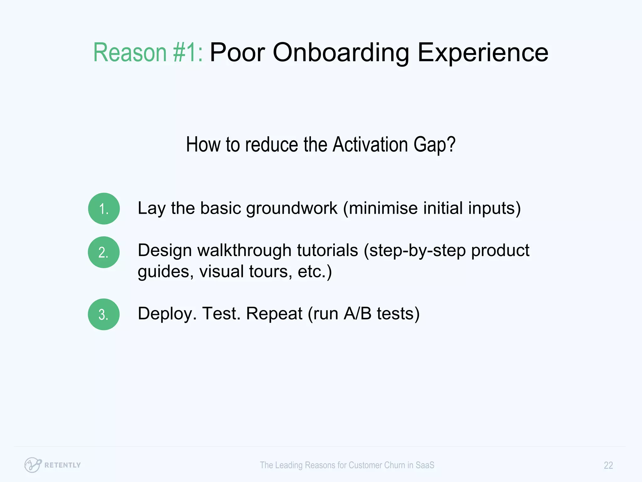 Lay the basic groundwork (minimise initial inputs)
Design walkthrough tutorials (step-by-step product
guides, visual tours, etc.)
Deploy. Test. Repeat (run A/B tests)
22The Leading Reasons for Customer Churn in SaaS
1.
2.
3.
Reason #1: Poor Onboarding Experience
How to reduce the Activation Gap?
 