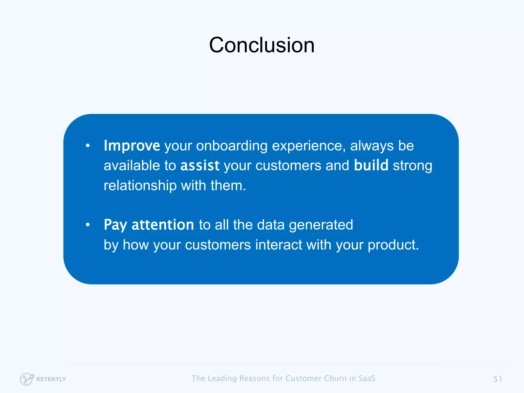 • Improve your onboarding experience, always be
available to assist your customers and build strong
relationships with them.
• Pay attention to all the data generated
by how your customers interact with your product.
51The Leading Reasons for Customer Churn in SaaS
Conclusion
 