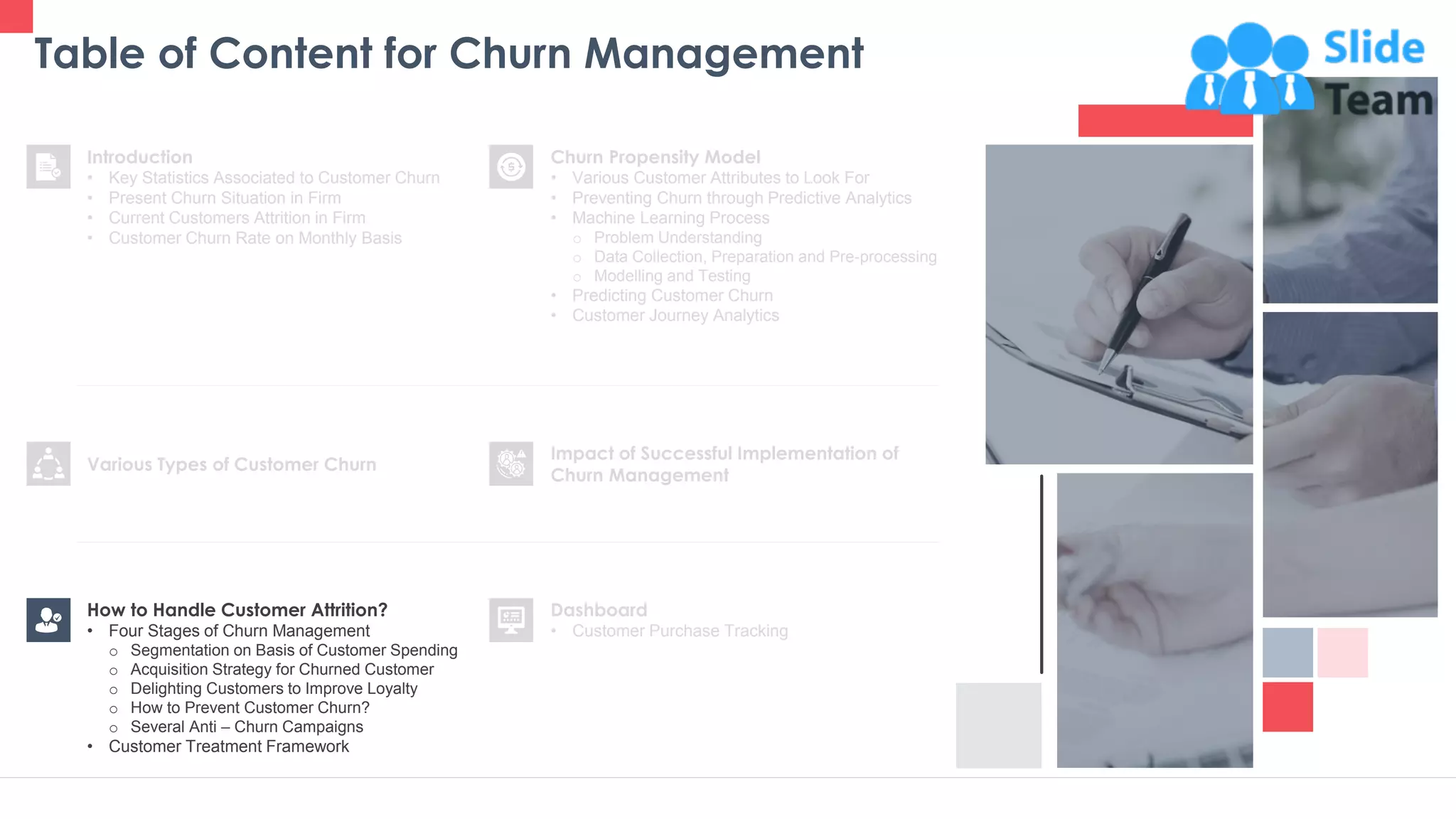 Table of Content for Churn Management
11
Churn Propensity Model
• Various Customer Attributes to Look For
• Preventing Churn through Predictive Analytics
• Machine Learning Process
o Problem Understanding
o Data Collection, Preparation and Pre-processing
o Modelling and Testing
• Predicting Customer Churn
• Customer Journey Analytics
Dashboard
• Customer Purchase Tracking
Impact of Successful Implementation of
Churn Management
Various Types of Customer Churn
Introduction
• Key Statistics Associated to Customer Churn
• Present Churn Situation in Firm
• Current Customers Attrition in Firm
• Customer Churn Rate on Monthly Basis
How to Handle Customer Attrition?
• Four Stages of Churn Management
o Segmentation on Basis of Customer Spending
o Acquisition Strategy for Churned Customer
o Delighting Customers to Improve Loyalty
o How to Prevent Customer Churn?
o Several Anti – Churn Campaigns
• Customer Treatment Framework
 