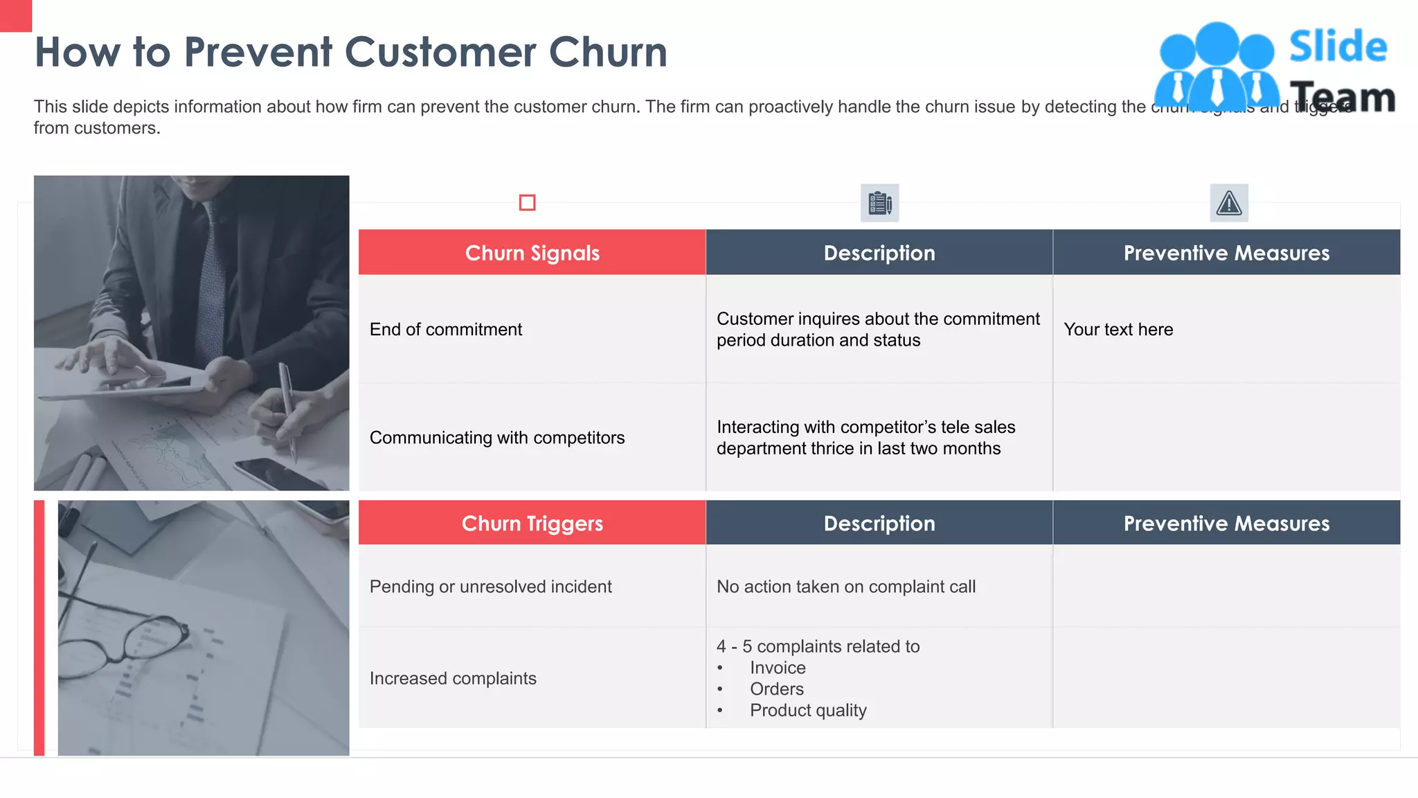 Churn Triggers Description Preventive Measures
Pending or unresolved incident No action taken on complaint call
Increased complaints
4 - 5 complaints related to
• Invoice
• Orders
• Product quality
How to Prevent Customer Churn
16
This slide depicts information about how firm can prevent the customer churn. The firm can proactively handle the churn issue by detecting the churn signals and triggers
from customers.
Churn Signals Description Preventive Measures
End of commitment
Customer inquires about the commitment
period duration and status
Your text here
Communicating with competitors
Interacting with competitor’s tele sales
department thrice in last two months
This slide is 100% editable. Adapt it to your needs and capture your audience's attention.
 