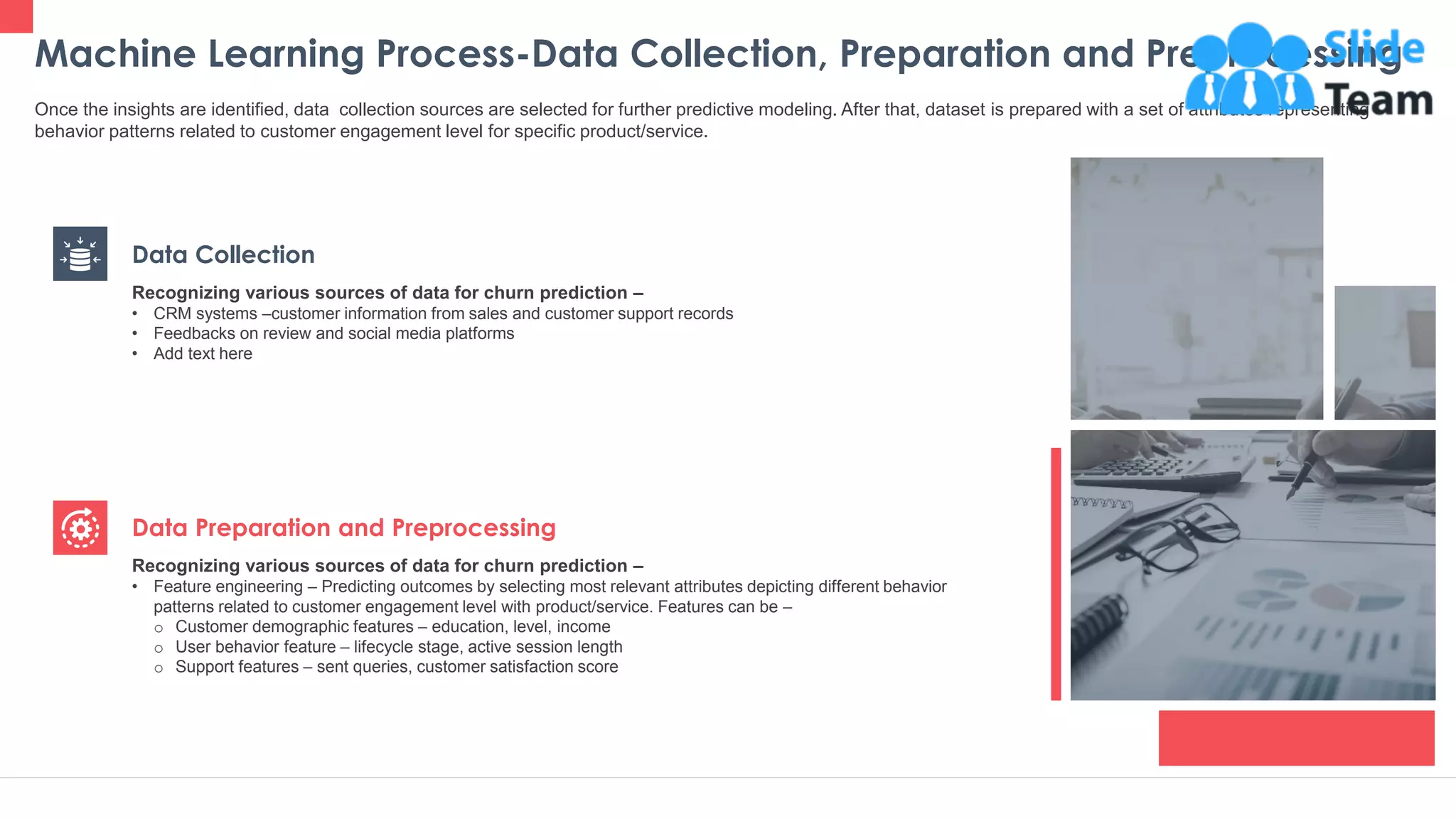 Machine Learning Process-Data Collection, Preparation and Preprocessing
23
Once the insights are identified, data collection sources are selected for further predictive modeling. After that, dataset is prepared with a set of attributes representing
behavior patterns related to customer engagement level for specific product/service.
Data Collection
Recognizing various sources of data for churn prediction –
• CRM systems –customer information from sales and customer support records
• Feedbacks on review and social media platforms
• Add text here
Data Preparation and Preprocessing
Recognizing various sources of data for churn prediction –
• Feature engineering – Predicting outcomes by selecting most relevant attributes depicting different behavior
patterns related to customer engagement level with product/service. Features can be –
o Customer demographic features – education, level, income
o User behavior feature – lifecycle stage, active session length
o Support features – sent queries, customer satisfaction score
This slide is 100% editable. Adapt it to your needs and capture your audience's attention.
 