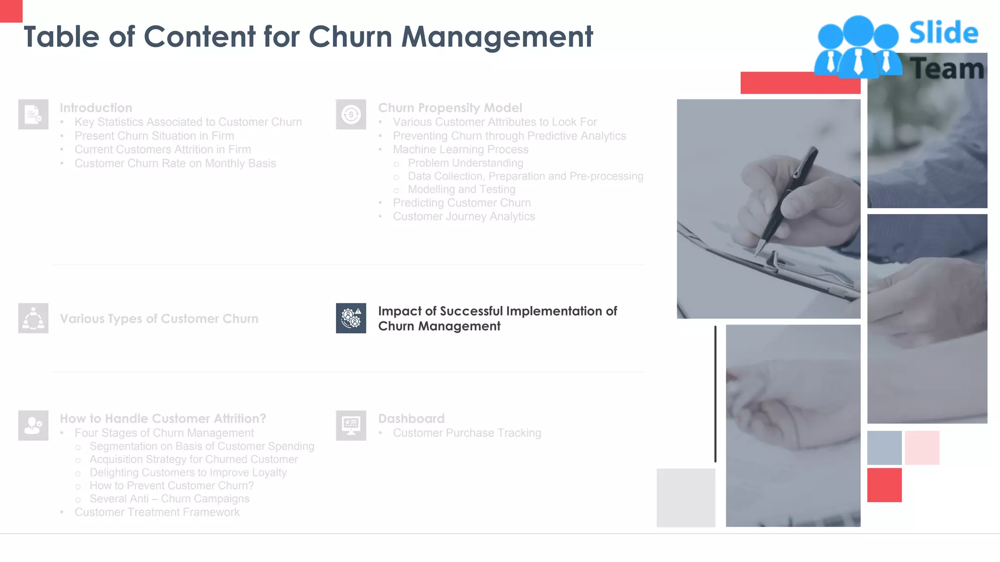 Table of Content for Churn Management
28
Churn Propensity Model
• Various Customer Attributes to Look For
• Preventing Churn through Predictive Analytics
• Machine Learning Process
o Problem Understanding
o Data Collection, Preparation and Pre-processing
o Modelling and Testing
• Predicting Customer Churn
• Customer Journey Analytics
Dashboard
• Customer Purchase Tracking
Impact of Successful Implementation of
Churn Management
Various Types of Customer Churn
Introduction
• Key Statistics Associated to Customer Churn
• Present Churn Situation in Firm
• Current Customers Attrition in Firm
• Customer Churn Rate on Monthly Basis
How to Handle Customer Attrition?
• Four Stages of Churn Management
o Segmentation on Basis of Customer Spending
o Acquisition Strategy for Churned Customer
o Delighting Customers to Improve Loyalty
o How to Prevent Customer Churn?
o Several Anti – Churn Campaigns
• Customer Treatment Framework
 