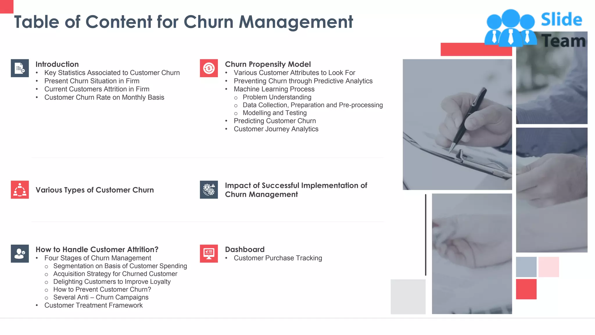 Table of Content for Churn Management
3
Churn Propensity Model
• Various Customer Attributes to Look For
• Preventing Churn through Predictive Analytics
• Machine Learning Process
o Problem Understanding
o Data Collection, Preparation and Pre-processing
o Modelling and Testing
• Predicting Customer Churn
• Customer Journey Analytics
Dashboard
• Customer Purchase Tracking
Impact of Successful Implementation of
Churn Management
Various Types of Customer Churn
Introduction
• Key Statistics Associated to Customer Churn
• Present Churn Situation in Firm
• Current Customers Attrition in Firm
• Customer Churn Rate on Monthly Basis
How to Handle Customer Attrition?
• Four Stages of Churn Management
o Segmentation on Basis of Customer Spending
o Acquisition Strategy for Churned Customer
o Delighting Customers to Improve Loyalty
o How to Prevent Customer Churn?
o Several Anti – Churn Campaigns
• Customer Treatment Framework
 