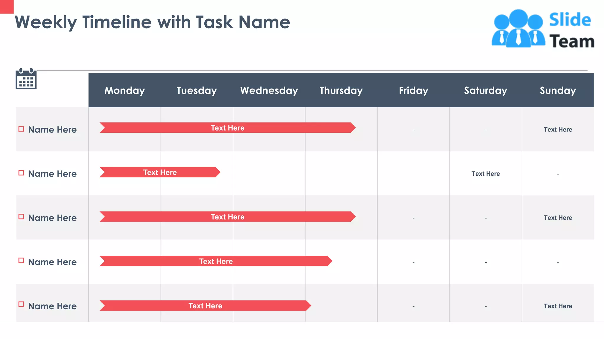 36
Monday Tuesday Wednesday Thursday Friday Saturday Sunday
Name Here - - Text Here
Name Here Text Here -
Name Here - - Text Here
Name Here - - -
Name Here - - Text Here
This slide is 100% editable. Adapt it to your needs and capture your audience's attention.
Weekly Timeline with Task Name
Text Here
Text Here
Text Here
Text Here
Text Here
 