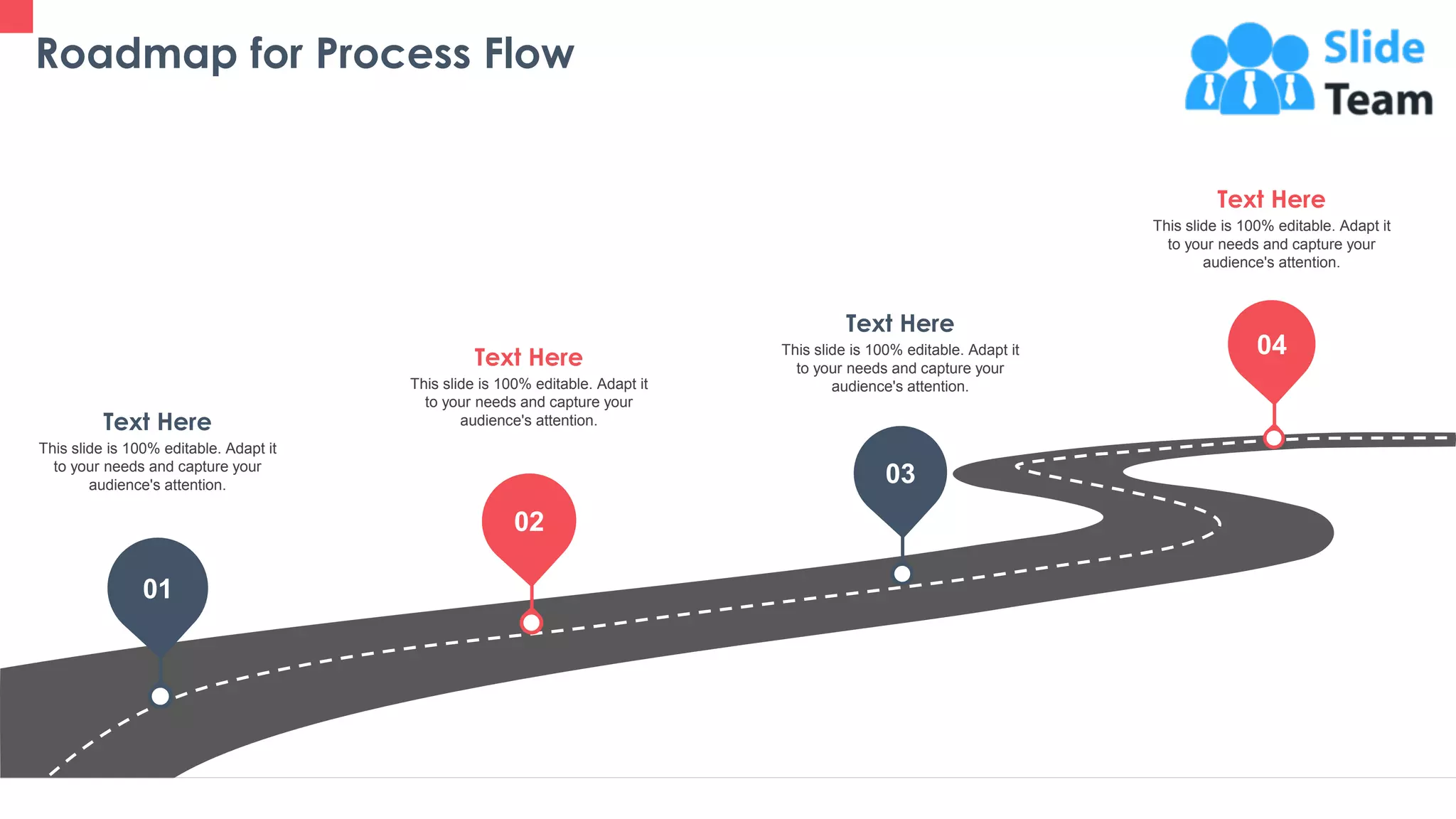 Roadmap for Process Flow
39
01
02
03
04
This slide is 100% editable. Adapt it
to your needs and capture your
audience's attention.
Text Here
This slide is 100% editable. Adapt it
to your needs and capture your
audience's attention.
Text Here This slide is 100% editable. Adapt it
to your needs and capture your
audience's attention.
Text Here
This slide is 100% editable. Adapt it
to your needs and capture your
audience's attention.
Text Here
 