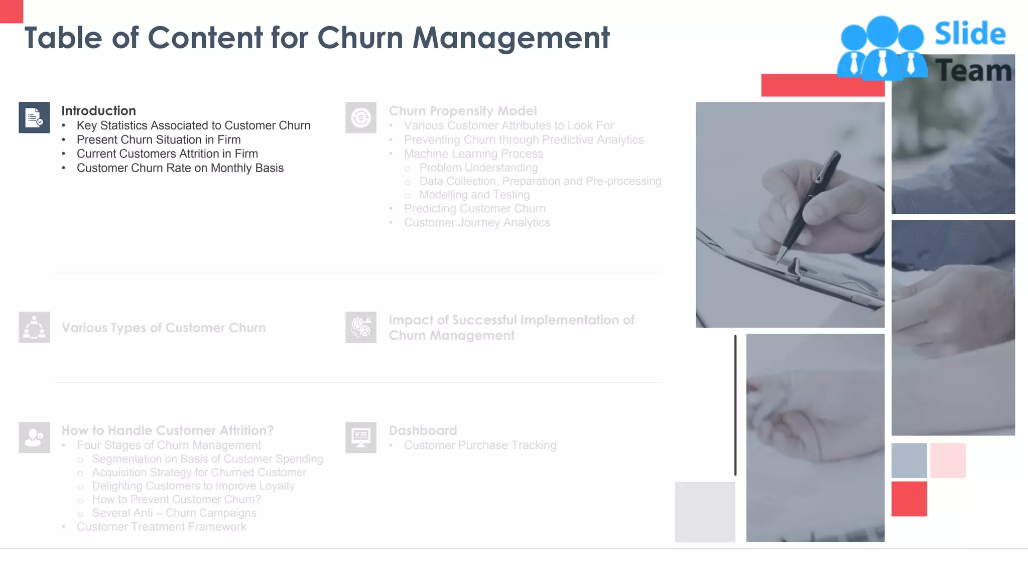 Table of Content for Churn Management
4
Churn Propensity Model
• Various Customer Attributes to Look For
• Preventing Churn through Predictive Analytics
• Machine Learning Process
o Problem Understanding
o Data Collection, Preparation and Pre-processing
o Modelling and Testing
• Predicting Customer Churn
• Customer Journey Analytics
Dashboard
• Customer Purchase Tracking
Impact of Successful Implementation of
Churn Management
Various Types of Customer Churn
Introduction
• Key Statistics Associated to Customer Churn
• Present Churn Situation in Firm
• Current Customers Attrition in Firm
• Customer Churn Rate on Monthly Basis
How to Handle Customer Attrition?
• Four Stages of Churn Management
o Segmentation on Basis of Customer Spending
o Acquisition Strategy for Churned Customer
o Delighting Customers to Improve Loyalty
o How to Prevent Customer Churn?
o Several Anti – Churn Campaigns
• Customer Treatment Framework
 