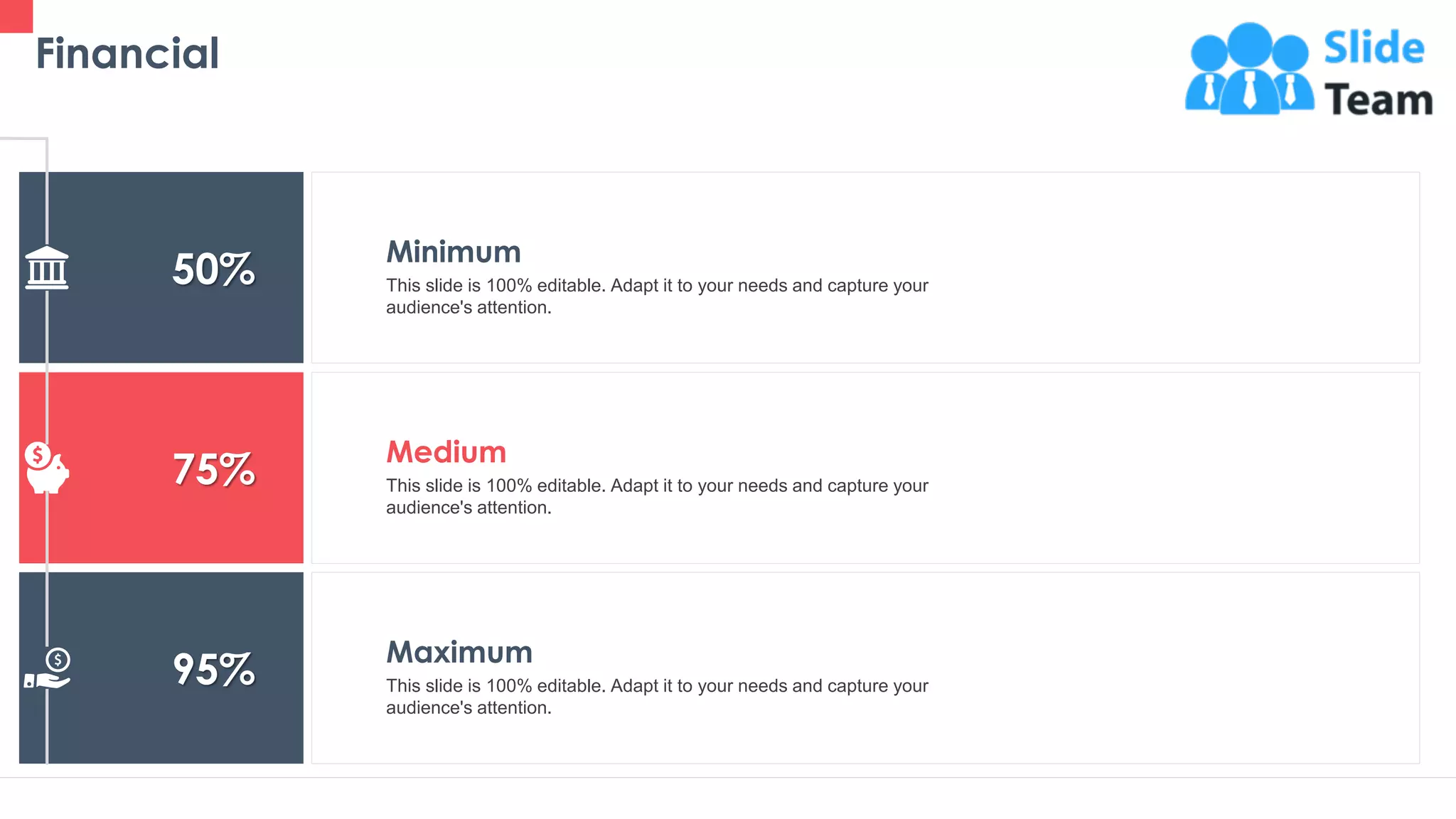 Financial
42
50%
75%
95%
Minimum
This slide is 100% editable. Adapt it to your needs and capture your
audience's attention.
Medium
This slide is 100% editable. Adapt it to your needs and capture your
audience's attention.
Maximum
This slide is 100% editable. Adapt it to your needs and capture your
audience's attention.
 