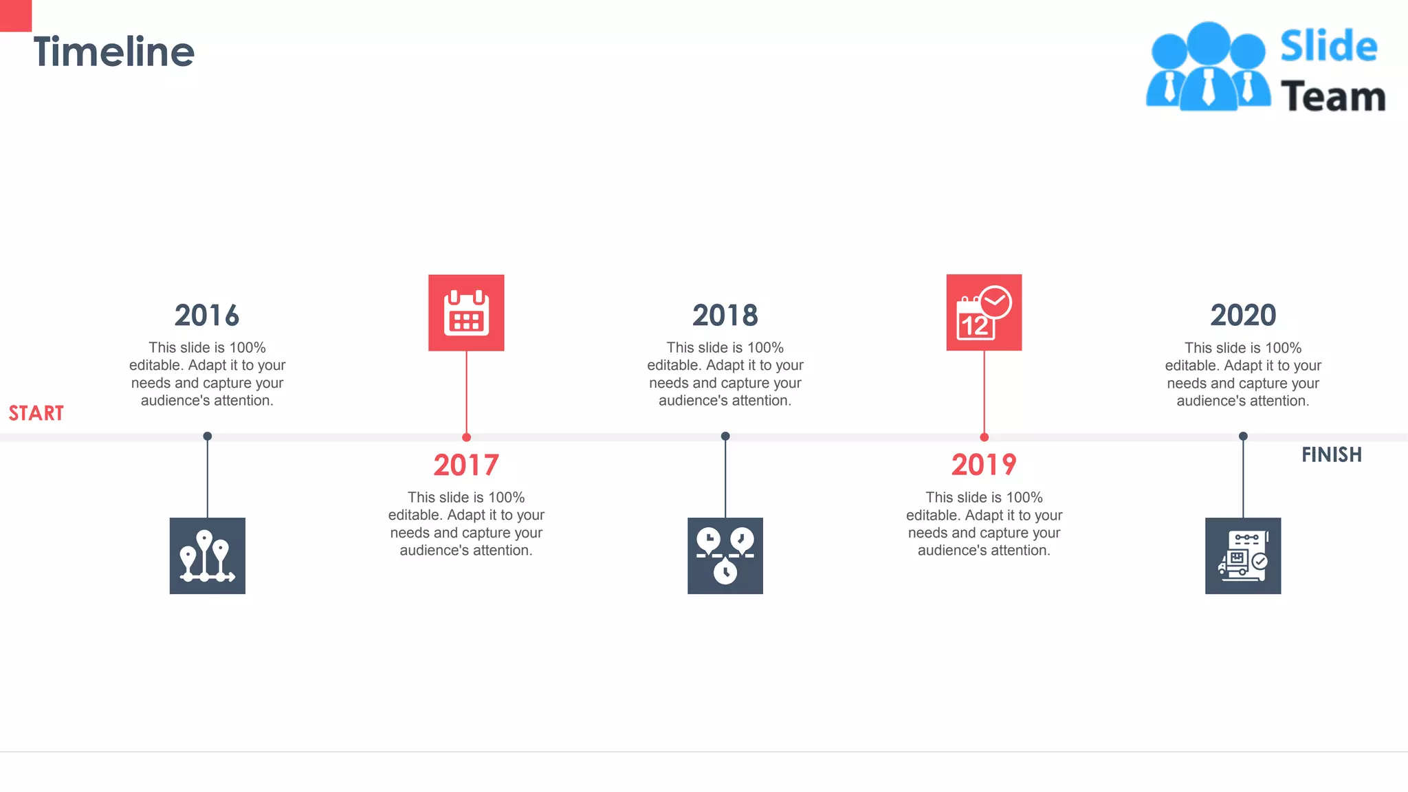 Timeline
43
This slide is 100%
editable. Adapt it to your
needs and capture your
audience's attention.
2016
This slide is 100%
editable. Adapt it to your
needs and capture your
audience's attention.
2018
This slide is 100%
editable. Adapt it to your
needs and capture your
audience's attention.
2019
This slide is 100%
editable. Adapt it to your
needs and capture your
audience's attention.
2020
This slide is 100%
editable. Adapt it to your
needs and capture your
audience's attention.
2017
START
FINISH
 