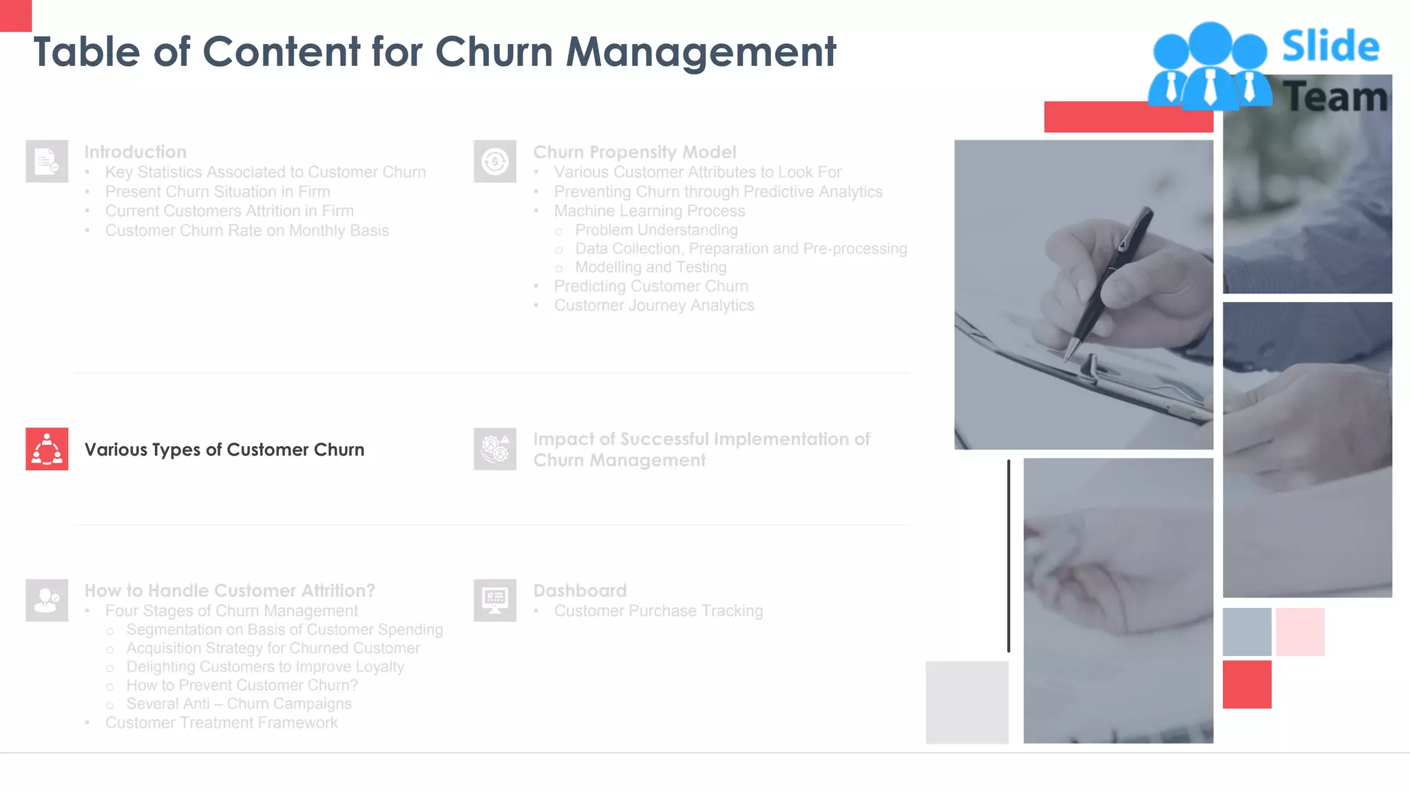 Table of Content for Churn Management
9
Churn Propensity Model
• Various Customer Attributes to Look For
• Preventing Churn through Predictive Analytics
• Machine Learning Process
o Problem Understanding
o Data Collection, Preparation and Pre-processing
o Modelling and Testing
• Predicting Customer Churn
• Customer Journey Analytics
Dashboard
• Customer Purchase Tracking
Impact of Successful Implementation of
Churn Management
Various Types of Customer Churn
Introduction
• Key Statistics Associated to Customer Churn
• Present Churn Situation in Firm
• Current Customers Attrition in Firm
• Customer Churn Rate on Monthly Basis
How to Handle Customer Attrition?
• Four Stages of Churn Management
o Segmentation on Basis of Customer Spending
o Acquisition Strategy for Churned Customer
o Delighting Customers to Improve Loyalty
o How to Prevent Customer Churn?
o Several Anti – Churn Campaigns
• Customer Treatment Framework
 