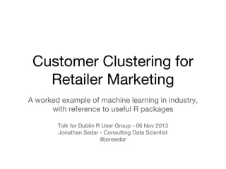 Customer Clustering for
Retailer Marketing
A worked example of machine learning in industry,
with reference to useful R packages
Talk for Dublin R User Group - 06 Nov 2013
Jonathan Sedar - Consulting Data Scientist
@jonsedar

 