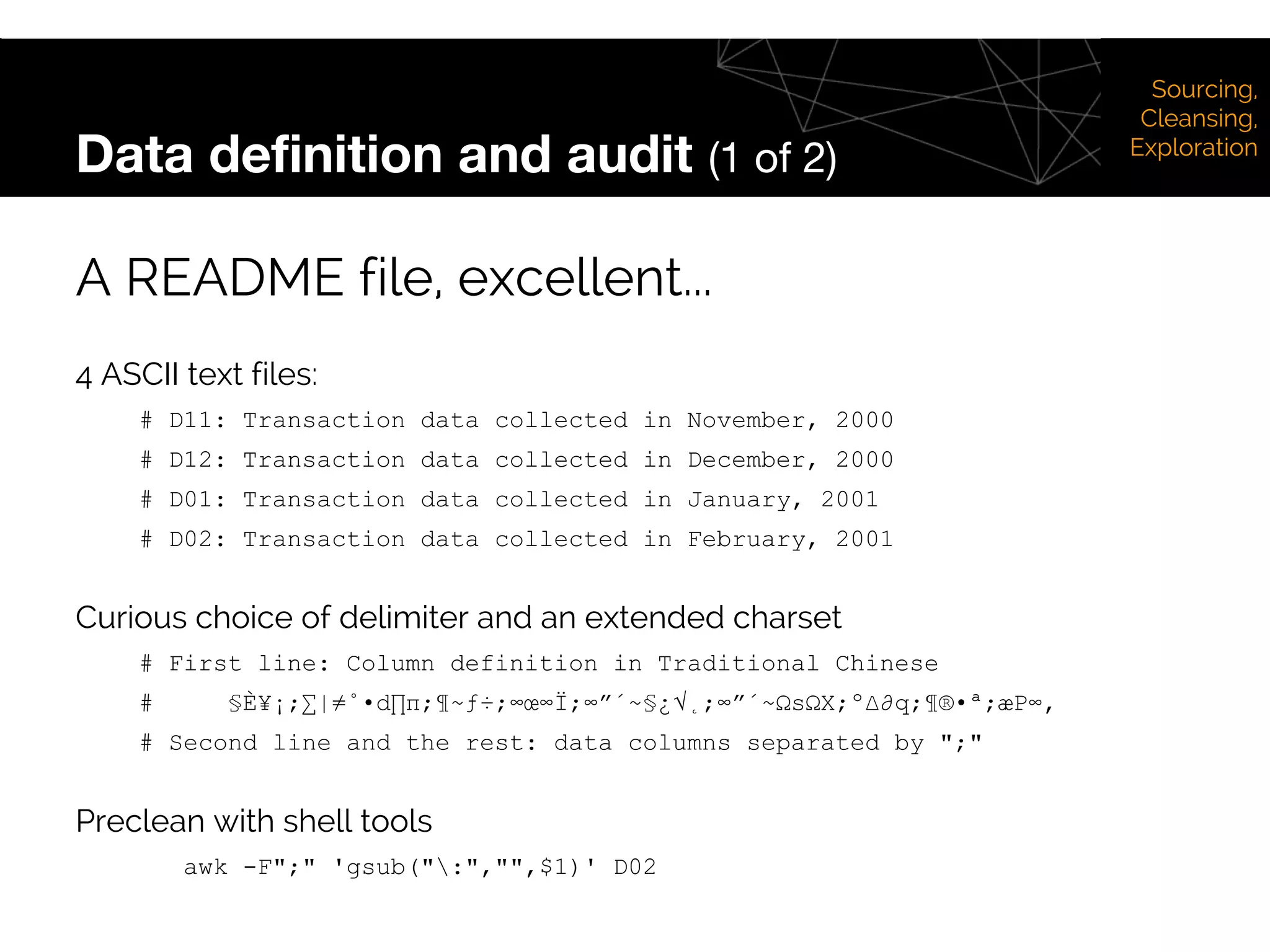 Data definition and audit (1 of 2)
A README file, excellent...
4 ASCII text files:
# D11: Transaction data collected in November, 2000
# D12: Transaction data collected in December, 2000
# D01: Transaction data collected in January, 2001
# D02: Transaction data collected in February, 2001
Curious choice of delimiter and an extended charset
# First line: Column definition in Traditional Chinese
# §È¥¡;∑|≠˚•d∏π;¶~ƒ÷;∞œ∞Ï;∞”´~§¿√˛;∞”´~ΩsΩX;º∆∂q;¶®•ª;æP∞‚
# Second line and the rest: data columns separated by ";"
Preclean with shell tools
awk -F";" 'gsub(":","",$1)' D02
Sourcing,
Cleansing,
Exploration
 