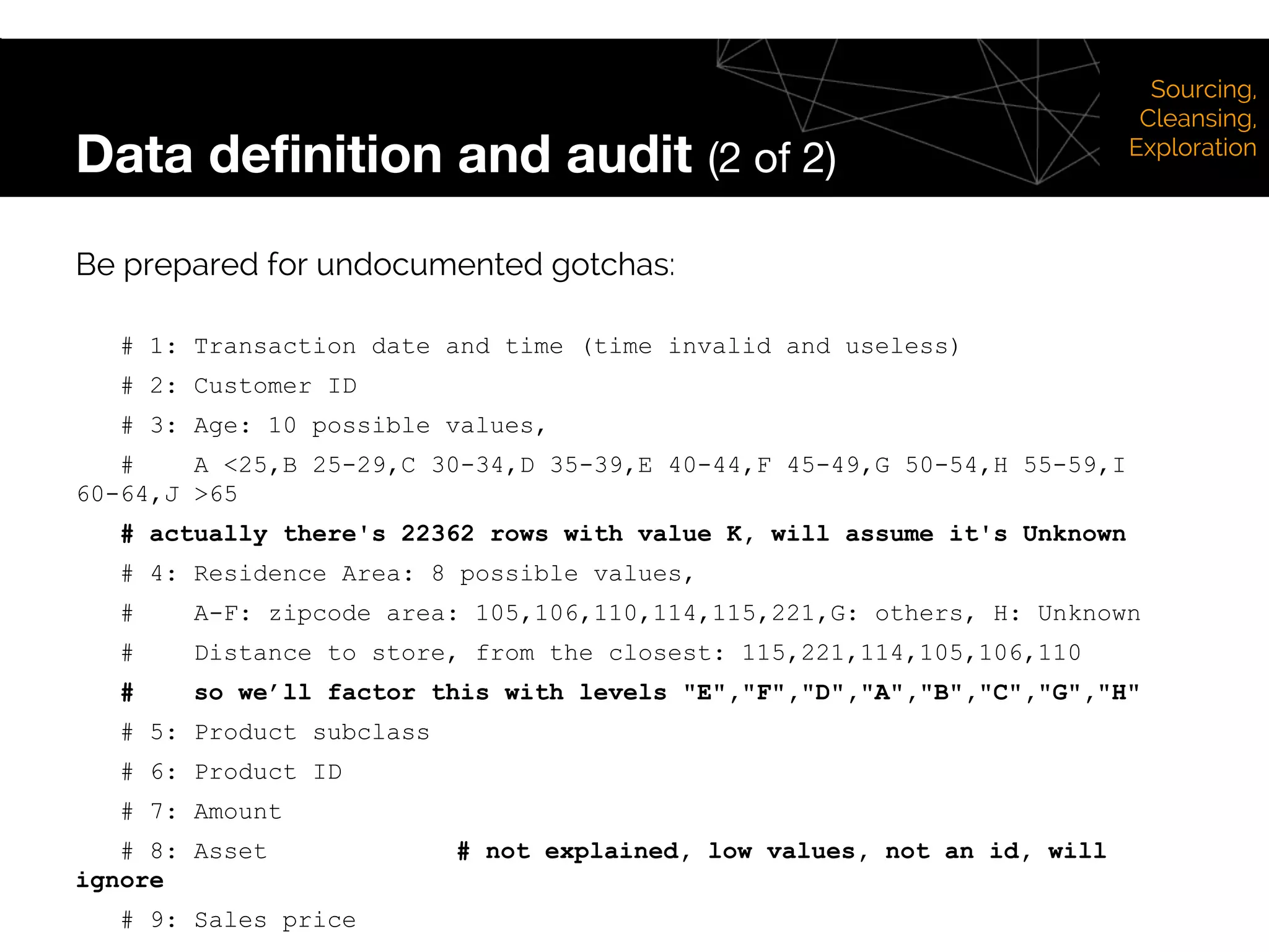 Data definition and audit (2 of 2)
Be prepared for undocumented gotchas:
# 1: Transaction date and time (time invalid and useless)
# 2: Customer ID
# 3: Age: 10 possible values,
# A <25,B 25-29,C 30-34,D 35-39,E 40-44,F 45-49,G 50-54,H 55-59,I
60-64,J >65
# actually there's 22362 rows with value K, will assume it's Unknown
# 4: Residence Area: 8 possible values,
# A-F: zipcode area: 105,106,110,114,115,221,G: others, H: Unknown
# Distance to store, from the closest: 115,221,114,105,106,110
# so we’ll factor this with levels "E","F","D","A","B","C","G","H"
# 5: Product subclass
# 6: Product ID
# 7: Amount
# 8: Asset # not explained, low values, not an id, will
ignore
# 9: Sales price
Sourcing,
Cleansing,
Exploration
 