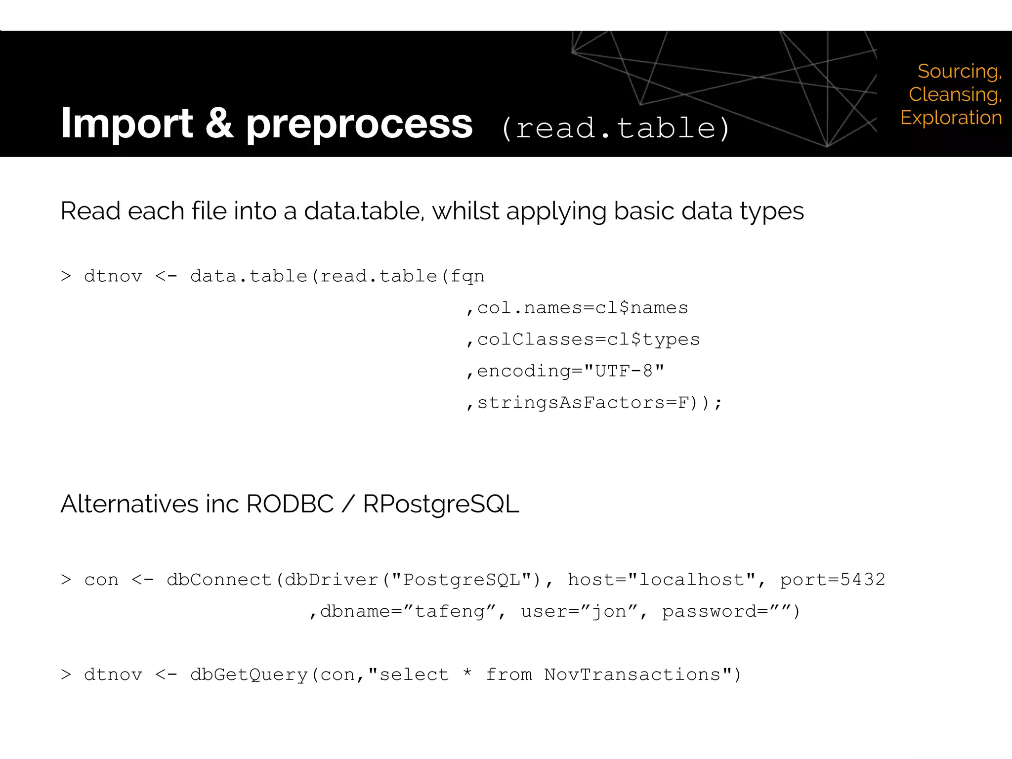 Import & preprocess (read.table)
Sourcing,
Cleansing,
Exploration
Read each file into a data.table, whilst applying basic data types
> dtnov <- data.table(read.table(fqn
,col.names=cl$names
,colClasses=cl$types
,encoding="UTF-8"
,stringsAsFactors=F));
Alternatives inc RODBC / RPostgreSQL
> con <- dbConnect(dbDriver("PostgreSQL"), host="localhost", port=5432
,dbname=”tafeng”, user=”jon”, password=””)
> dtnov <- dbGetQuery(con,"select * from NovTransactions")
 