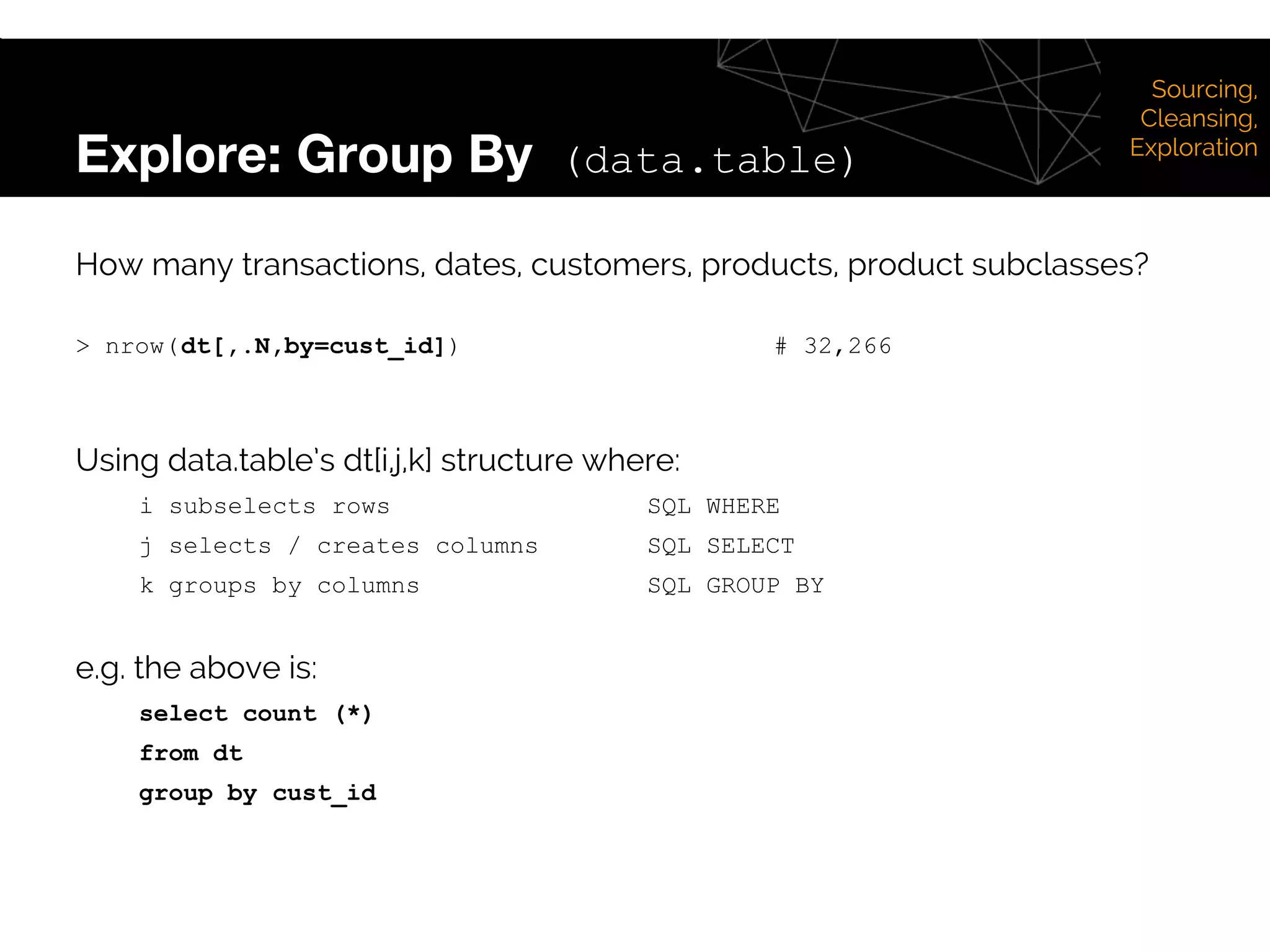 Explore: Group By (data.table)
Sourcing,
Cleansing,
Exploration
How many transactions, dates, customers, products, product subclasses?
> nrow(dt[,.N,by=cust_id]) # 32,266
Using data.table’s dt[i,j,k] structure where:
i subselects rows SQL WHERE
j selects / creates columns SQL SELECT
k groups by columns SQL GROUP BY
e.g. the above is:
select count (*)
from dt
group by cust_id
 