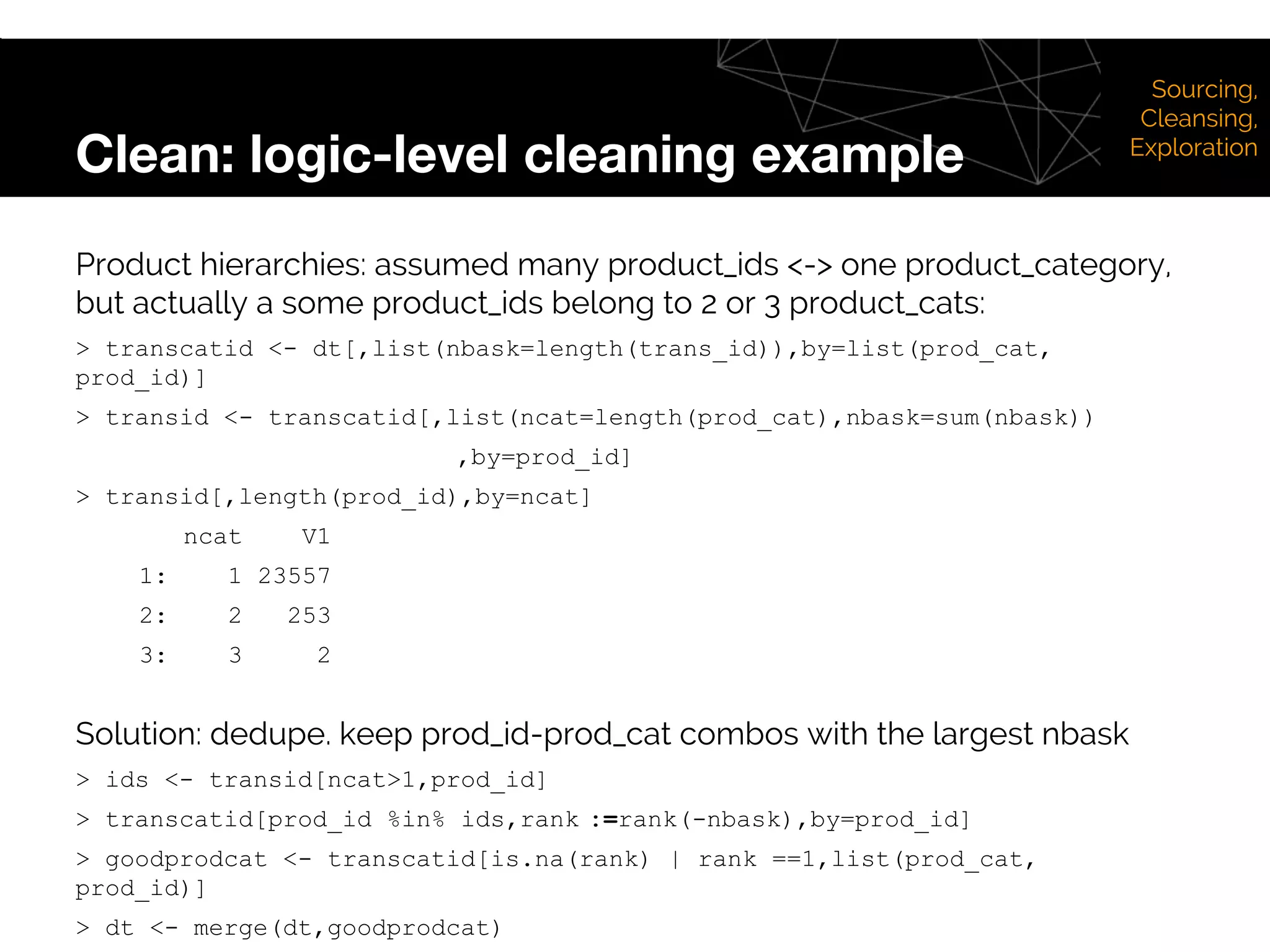 Clean: logic-level cleaning example
Sourcing,
Cleansing,
Exploration
Product hierarchies: assumed many product_ids <-> one product_category,
but actually a some product_ids belong to 2 or 3 product_cats:
> transcatid <- dt[,list(nbask=length(trans_id)),by=list(prod_cat,
prod_id)]
> transid <- transcatid[,list(ncat=length(prod_cat),nbask=sum(nbask))
,by=prod_id]
> transid[,length(prod_id),by=ncat]
ncat V1
1: 1 23557
2: 2 253
3: 3 2
Solution: dedupe. keep prod_id-prod_cat combos with the largest nbask
> ids <- transid[ncat>1,prod_id]
> transcatid[prod_id %in% ids,rank :=rank(-nbask),by=prod_id]
> goodprodcat <- transcatid[is.na(rank) | rank ==1,list(prod_cat,
prod_id)]
> dt <- merge(dt,goodprodcat)
 