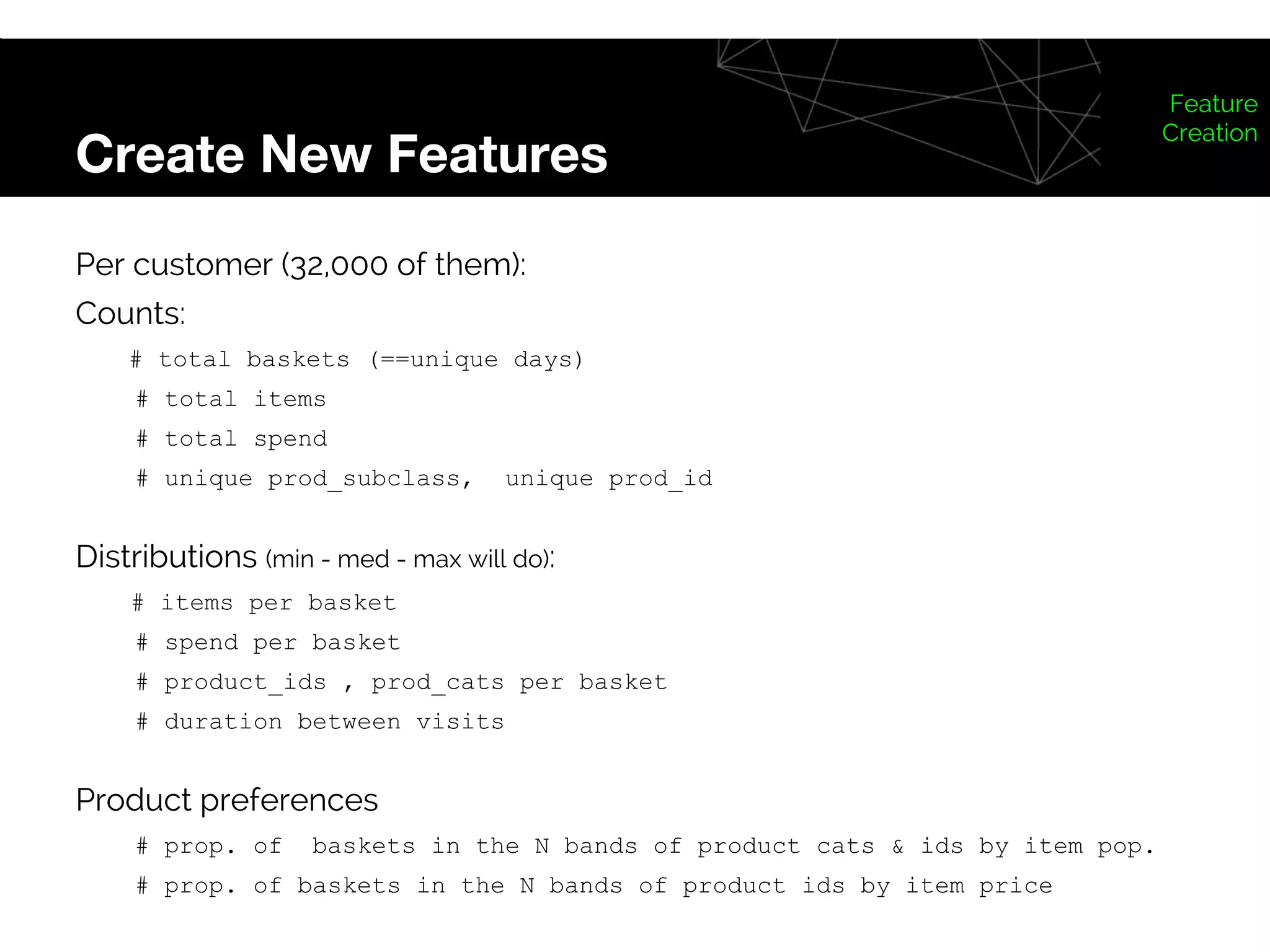 Create New Features
Feature
Creation
Per customer (32,000 of them):
Counts:
# total baskets (==unique days)
# total items
# total spend
# unique prod_subclass, unique prod_id
Distributions (min - med - max will do):
# items per basket
# spend per basket
# product_ids , prod_cats per basket
# duration between visits
Product preferences
# prop. of baskets in the N bands of product cats & ids by item pop.
# prop. of baskets in the N bands of product ids by item price
 