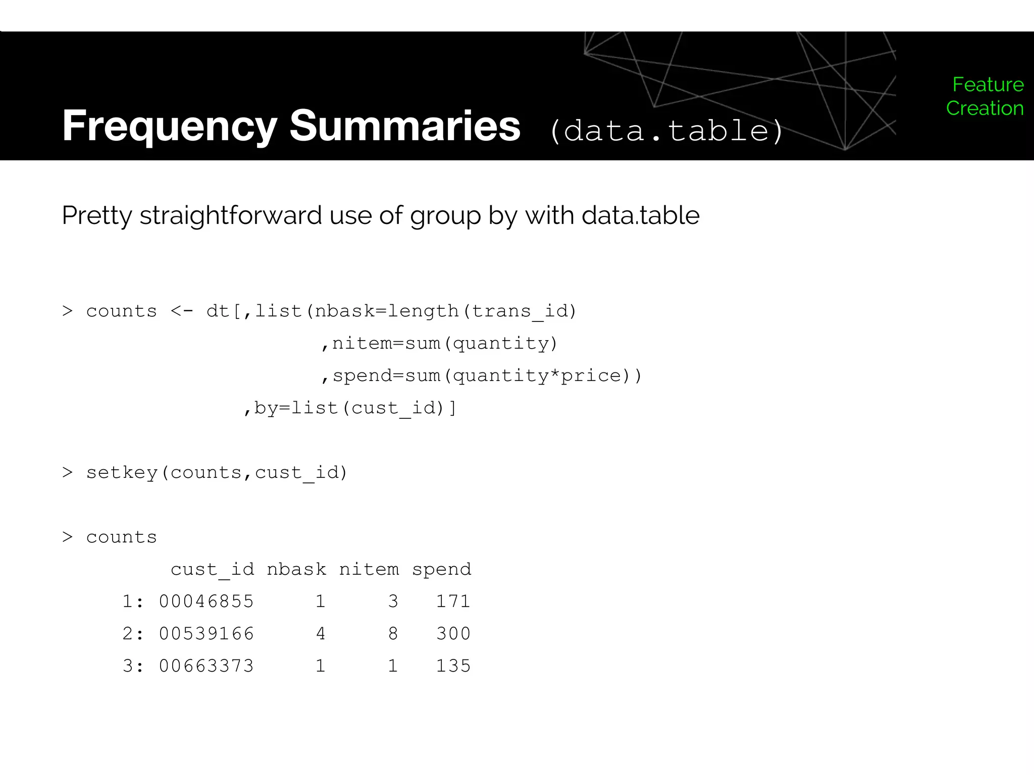 Frequency Summaries (data.table)
Feature
Creation
Pretty straightforward use of group by with data.table
> counts <- dt[,list(nbask=length(trans_id)
,nitem=sum(quantity)
,spend=sum(quantity*price))
,by=list(cust_id)]
> setkey(counts,cust_id)
> counts
cust_id nbask nitem spend
1: 00046855 1 3 171
2: 00539166 4 8 300
3: 00663373 1 1 135
 