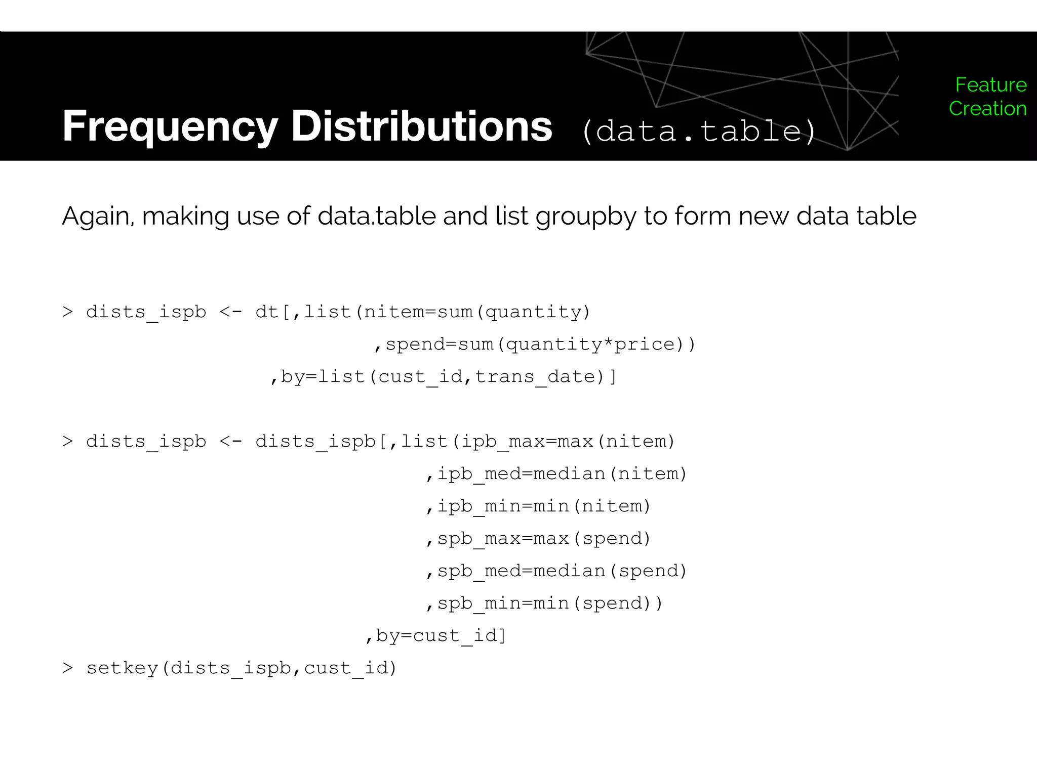Frequency Distributions (data.table)
Feature
Creation
Again, making use of data.table and list groupby to form new data table
> dists_ispb <- dt[,list(nitem=sum(quantity)
,spend=sum(quantity*price))
,by=list(cust_id,trans_date)]
> dists_ispb <- dists_ispb[,list(ipb_max=max(nitem)
,ipb_med=median(nitem)
,ipb_min=min(nitem)
,spb_max=max(spend)
,spb_med=median(spend)
,spb_min=min(spend))
,by=cust_id]
> setkey(dists_ispb,cust_id)
 