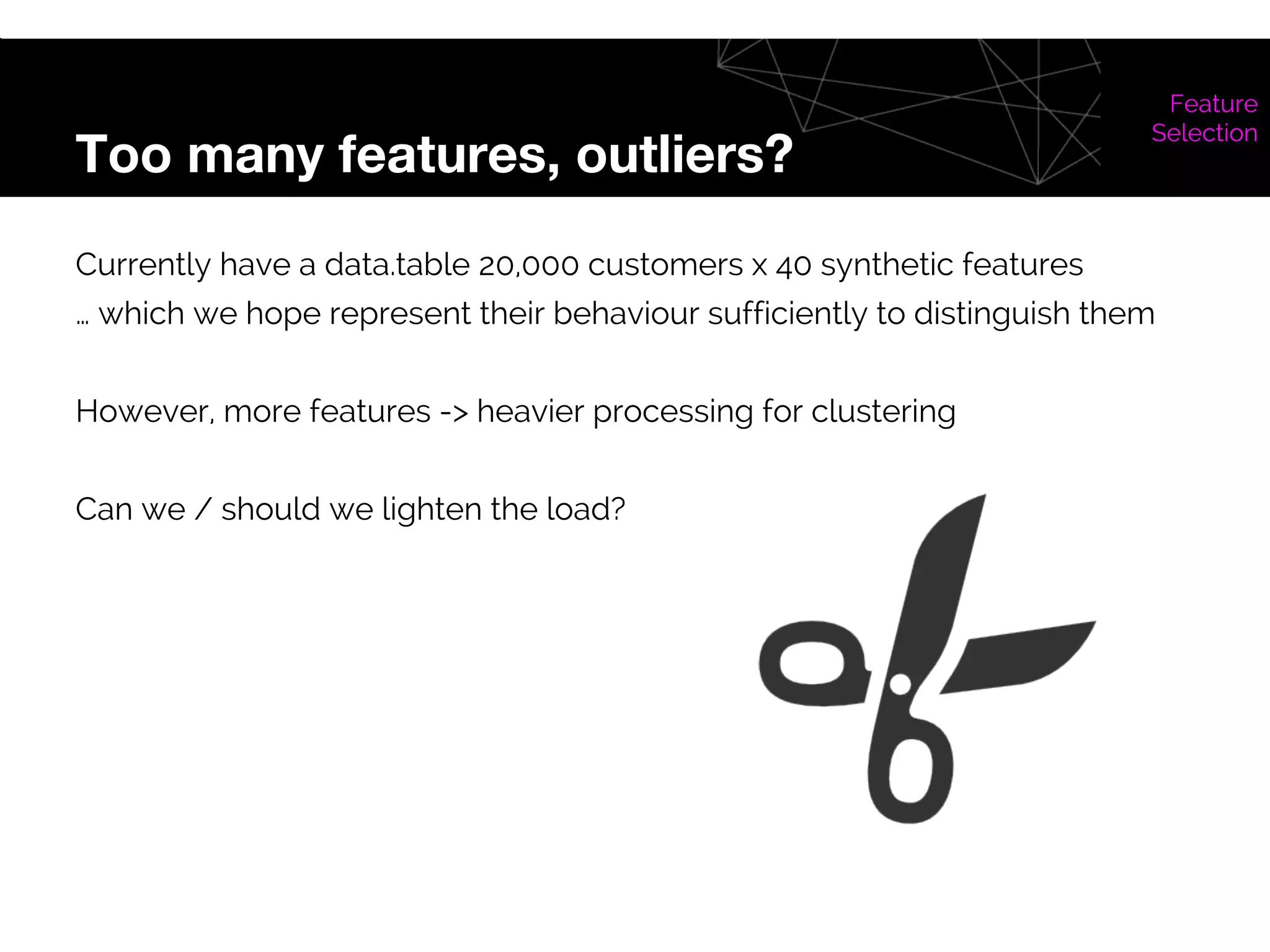 Too many features, outliers?
Feature
Selection
Currently have a data.table 20,000 customers x 40 synthetic features
… which we hope represent their behaviour sufficiently to distinguish them
However, more features -> heavier processing for clustering
Can we / should we lighten the load?
 