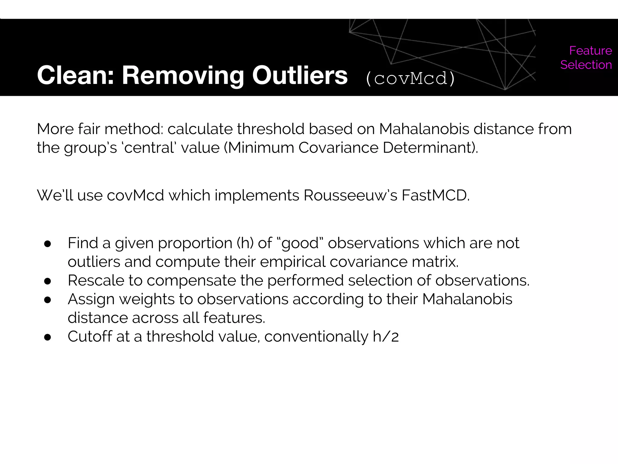 Clean: Removing Outliers (covMcd)
Feature
Selection
More fair method: calculate threshold based on Mahalanobis distance from
the group’s ‘central’ value (Minimum Covariance Determinant).
We’ll use covMcd which implements Rousseeuw’s FastMCD.
● Find a given proportion (h) of “good” observations which are not
outliers and compute their empirical covariance matrix.
● Rescale to compensate the performed selection of observations.
● Assign weights to observations according to their Mahalanobis
distance across all features.
● Cutoff at a threshold value, conventionally h/2
 