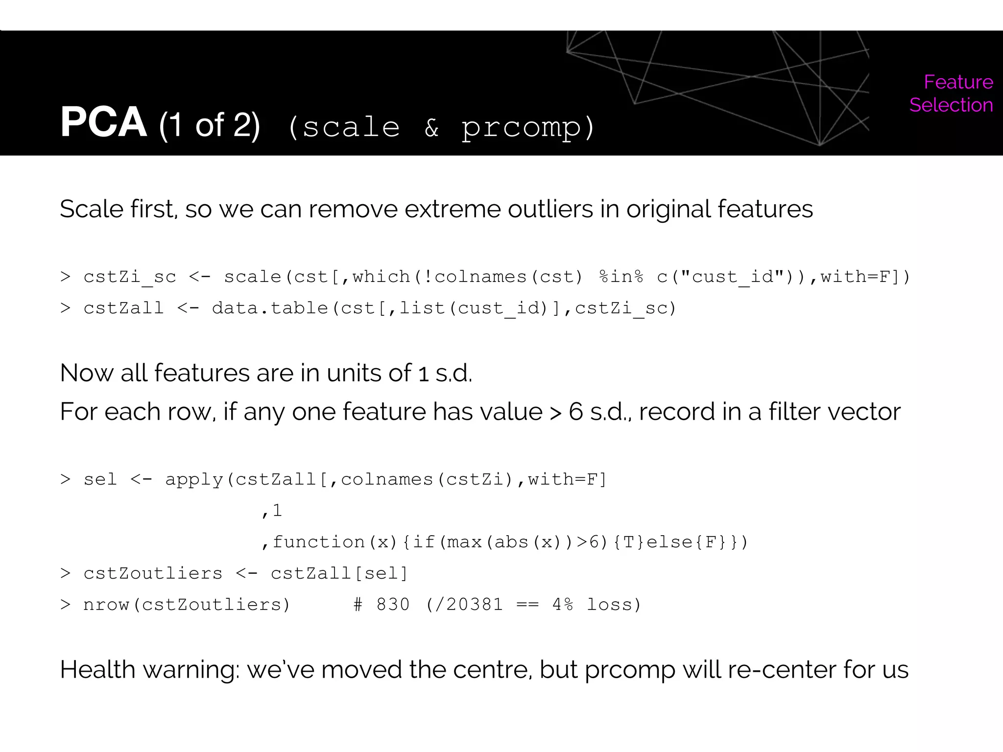 PCA (1 of 2) (scale & prcomp)
Feature
Selection
Scale first, so we can remove extreme outliers in original features
> cstZi_sc <- scale(cst[,which(!colnames(cst) %in% c("cust_id")),with=F])
> cstZall <- data.table(cst[,list(cust_id)],cstZi_sc)
Now all features are in units of 1 s.d.
For each row, if any one feature has value > 6 s.d., record in a filter vector
> sel <- apply(cstZall[,colnames(cstZi),with=F]
,1
,function(x){if(max(abs(x))>6){T}else{F}})
> cstZoutliers <- cstZall[sel]
> nrow(cstZoutliers) # 830 (/20381 == 4% loss)
Health warning: we’ve moved the centre, but prcomp will re-center for us
 