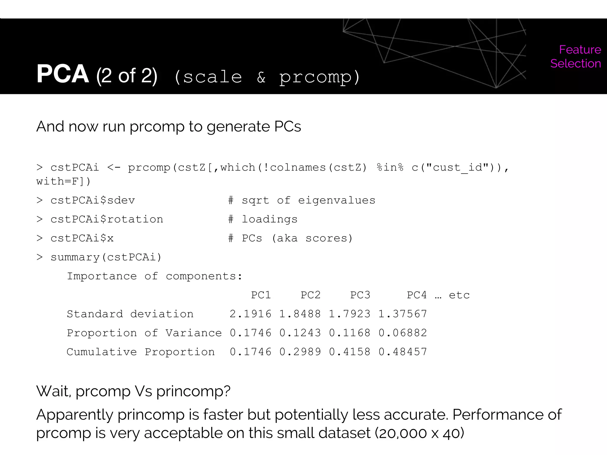 PCA (2 of 2) (scale & prcomp)
Feature
Selection
And now run prcomp to generate PCs
> cstPCAi <- prcomp(cstZ[,which(!colnames(cstZ) %in% c("cust_id")),
with=F])
> cstPCAi$sdev # sqrt of eigenvalues
> cstPCAi$rotation # loadings
> cstPCAi$x # PCs (aka scores)
> summary(cstPCAi)
Importance of components:
PC1 PC2 PC3 PC4 … etc
Standard deviation 2.1916 1.8488 1.7923 1.37567
Proportion of Variance 0.1746 0.1243 0.1168 0.06882
Cumulative Proportion 0.1746 0.2989 0.4158 0.48457
Wait, prcomp Vs princomp?
Apparently princomp is faster but potentially less accurate. Performance of
prcomp is very acceptable on this small dataset (20,000 x 40)
 