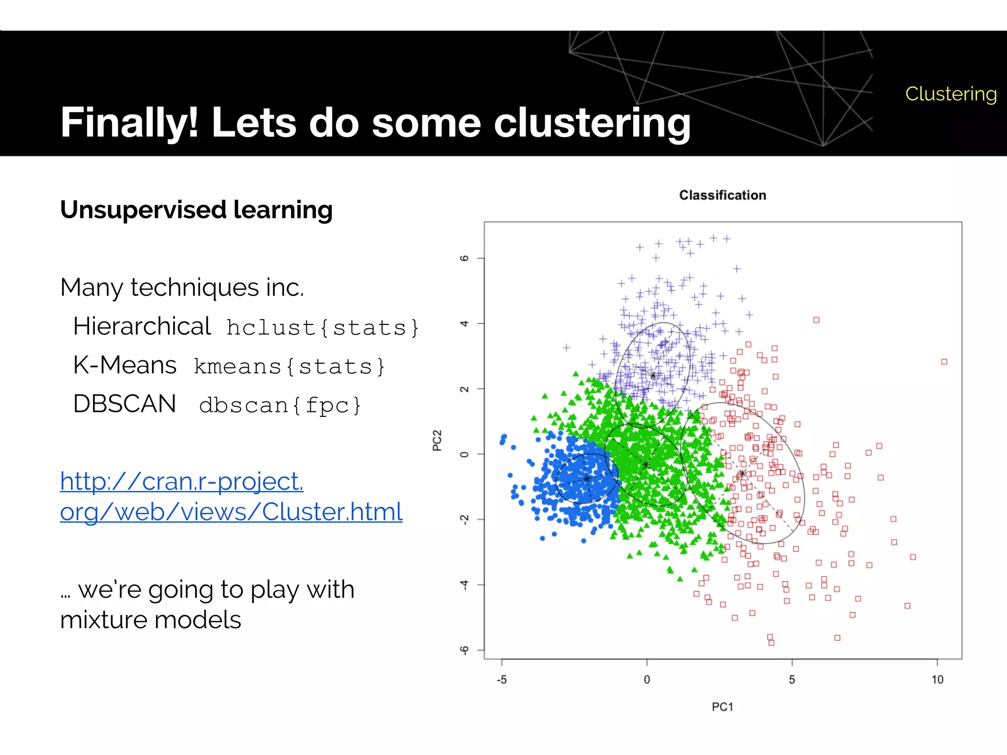 Finally! Lets do some clustering
Clustering
Unsupervised learning
Many techniques inc.
Hierarchical hclust{stats}
K-Means kmeans{stats}
DBSCAN dbscan{fpc}
http://cran.r-project.
org/web/views/Cluster.html
… we’re going to play with
mixture models
 