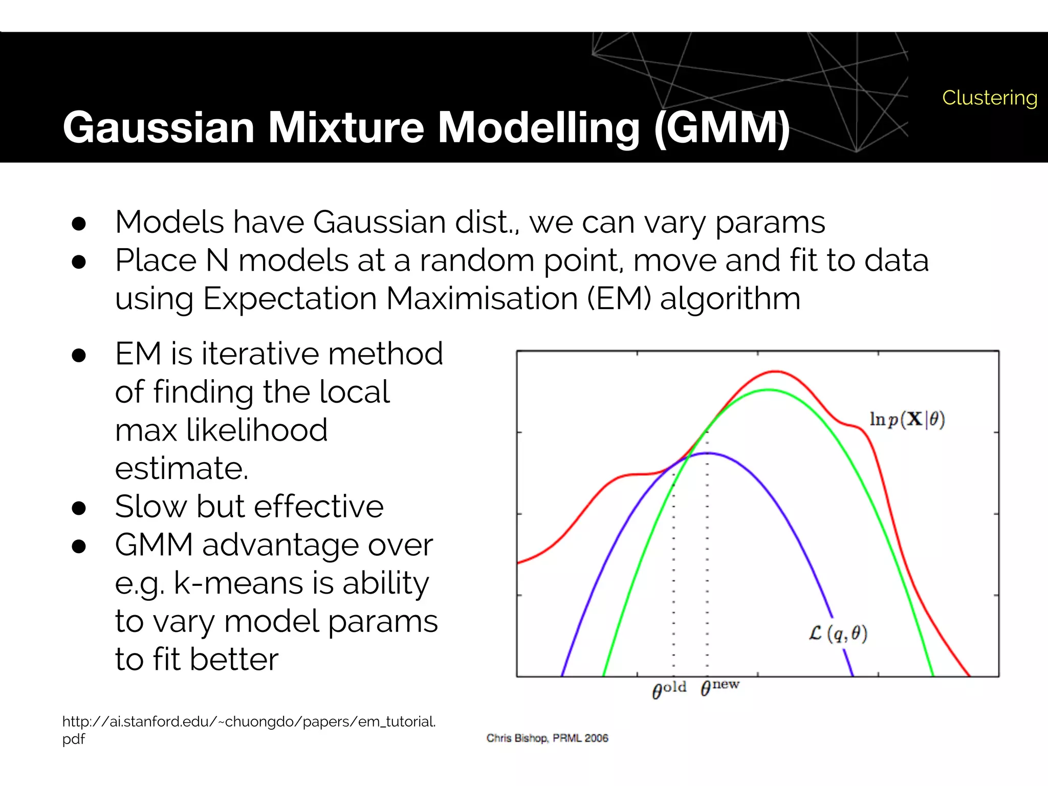 Gaussian Mixture Modelling (GMM)
Clustering
● Models have Gaussian dist., we can vary params
● Place N models at a random point, move and fit to data
using Expectation Maximisation (EM) algorithm
● EM is iterative method
of finding the local
max likelihood
estimate.
● Slow but effective
● GMM advantage over
e.g. k-means is ability
to vary model params
to fit better
http://ai.stanford.edu/~chuongdo/papers/em_tutorial.
pdf
 