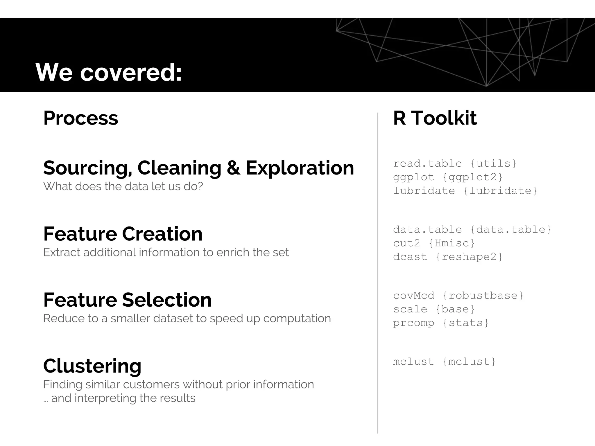 Process R Toolkit
Sourcing, Cleaning & Exploration
What does the data let us do?
read.table {utils}
ggplot {ggplot2}
lubridate {lubridate}
Feature Creation
Extract additional information to enrich the set
data.table {data.table}
cut2 {Hmisc}
dcast {reshape2}
Feature Selection
Reduce to a smaller dataset to speed up computation
covMcd {robustbase}
scale {base}
prcomp {stats}
Clustering
Finding similar customers without prior information
… and interpreting the results
mclust {mclust}
We covered:
 