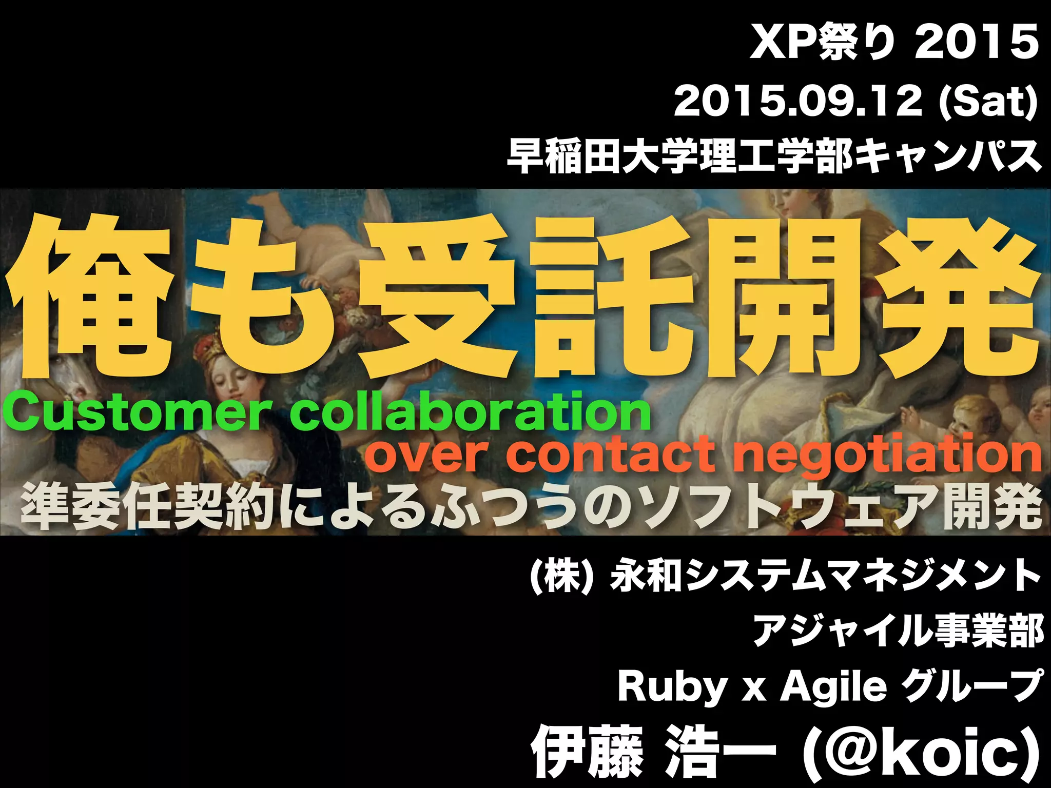 早稲田大学理工学部キャンパス
(株) 永和システムマネジメント
アジャイル事業部
Ruby x Agile グループ
伊藤 浩一 (@koic)
2015.09.12 (Sat)
XP祭り 2015
over contact negotiation
Customer collaboration
準委任契約によるふつうのソフトウェア開発
俺も受託開発
 