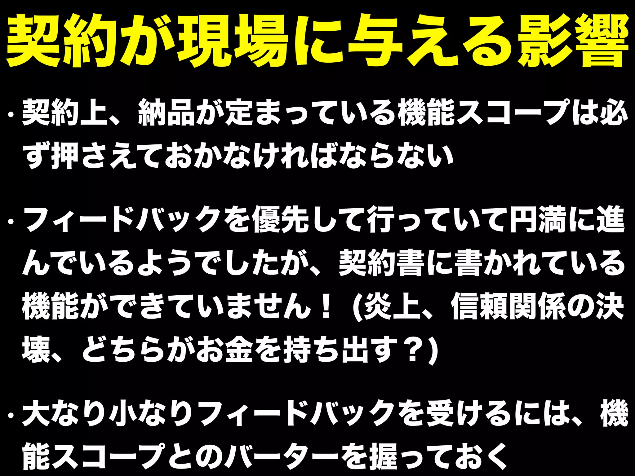 • 契約上、納品が定まっている機能スコープは必
ず押さえておかなければならない
• フィードバックを優先して行っていて円満に進
んでいるようでしたが、契約書に書かれている
機能ができていません！ (炎上、信頼関係の決
壊、どちらがお金を持ち出す？)
• 大なり小なりフィードバックを受けるには、機
能スコープとのバーターを握っておく
契約が現場に与える影響
 