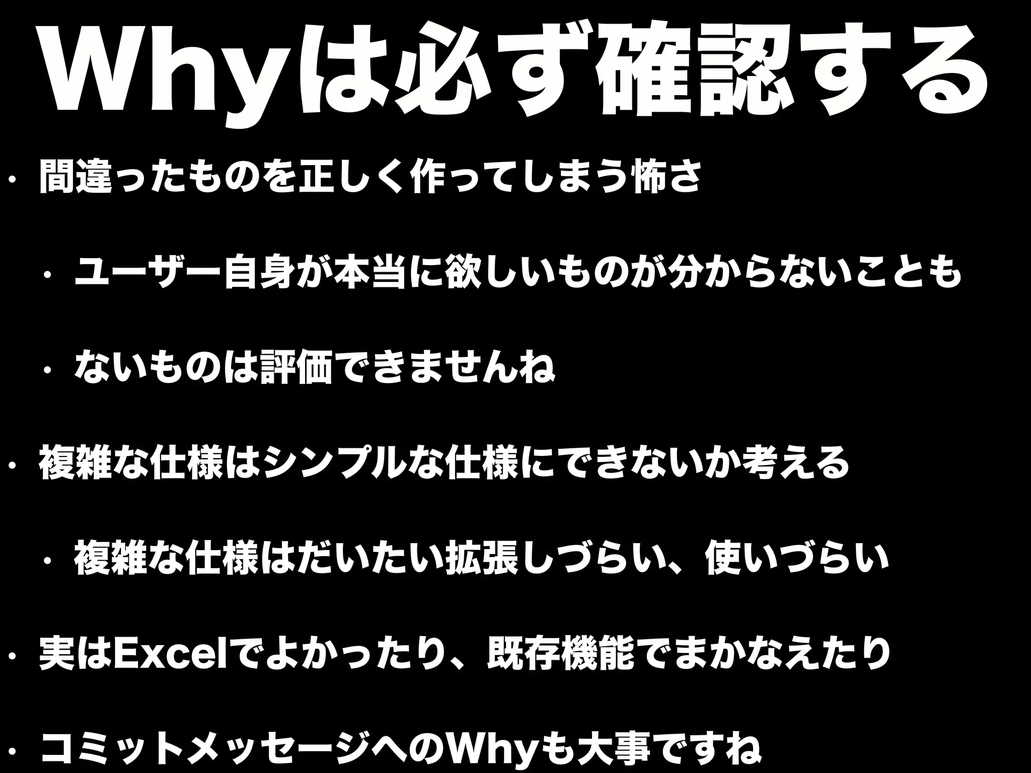 • 間違ったものを正しく作ってしまう怖さ
• ユーザー自身が本当に欲しいものが分からないことも
• ないものは評価できませんね
• 複雑な仕様はシンプルな仕様にできないか考える
• 複雑な仕様はだいたい拡張しづらい、使いづらい
• 実はExcelでよかったり、既存機能でまかなえたり
• コミットメッセージへのWhyも大事ですね
Whyは必ず確認する
 