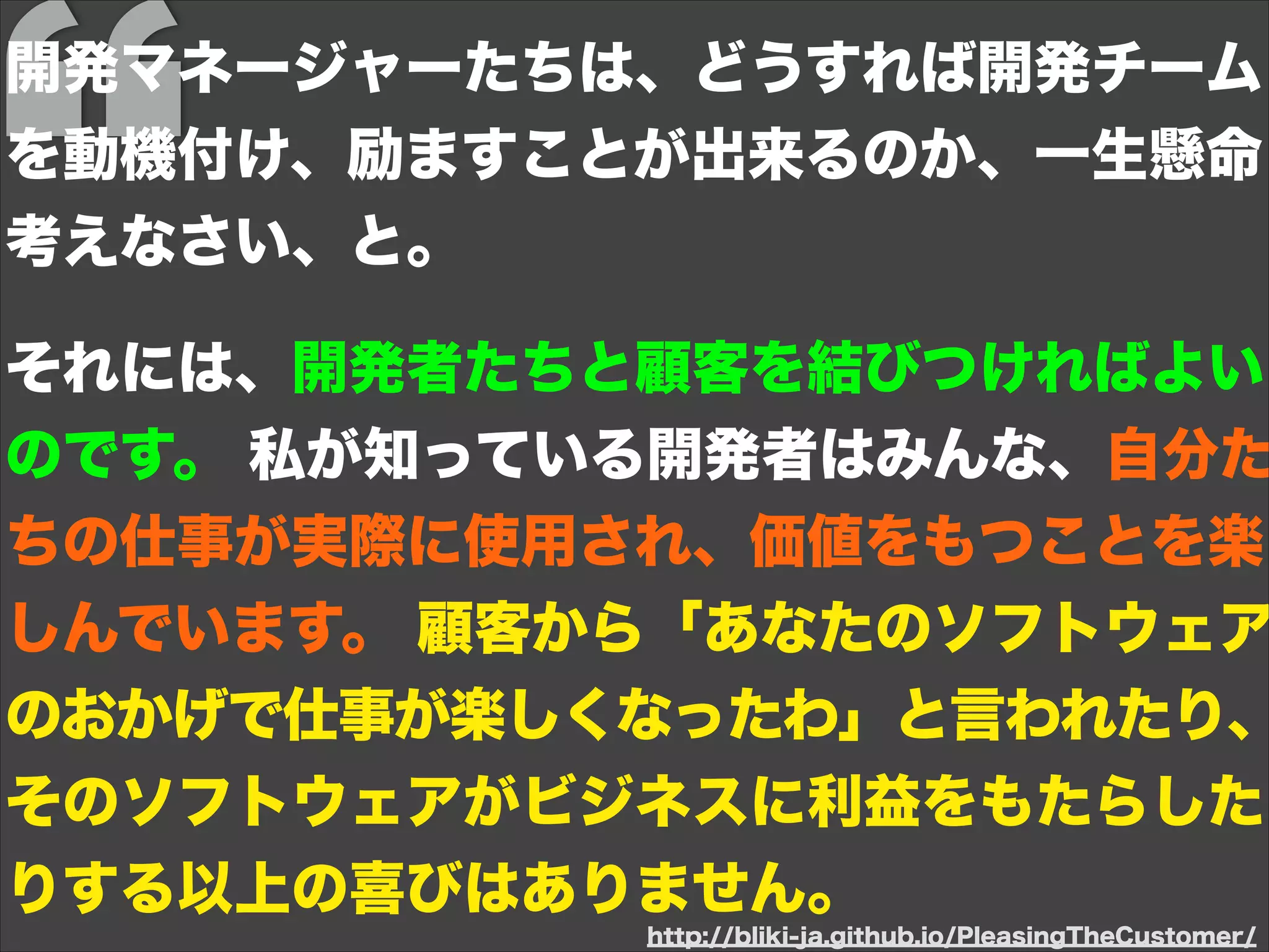 開発マネージャーたちは、どうすれば開発チーム
を動機付け、励ますことが出来るのか、一生懸命
考えなさい、と。
!
それには、開発者たちと顧客を結びつければよい
のです。 私が知っている開発者はみんな、自分た
ちの仕事が実際に使用され、価値をもつことを楽
しんでいます。 顧客から「あなたのソフトウェア
のおかげで仕事が楽しくなったわ」と言われたり、
そのソフトウェアがビジネスに利益をもたらした
りする以上の喜びはありません。
http://bliki-ja.github.io/PleasingTheCustomer/
 