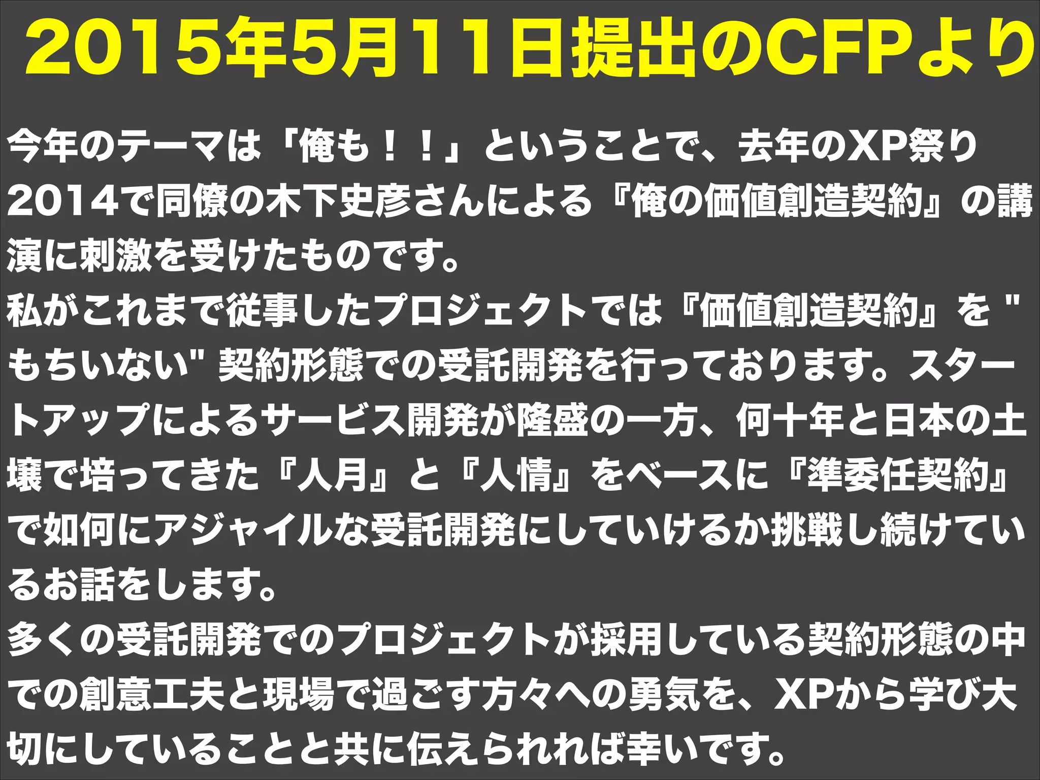今年のテーマは「俺も！！」ということで、去年のXP祭り
2014で同僚の木下史彦さんによる『俺の価値創造契約』の講
演に刺激を受けたものです。
私がこれまで従事したプロジェクトでは『価値創造契約』を "
もちいない" 契約形態での受託開発を行っております。スター
トアップによるサービス開発が隆盛の一方、何十年と日本の土
壌で培ってきた『人月』と『人情』をベースに『準委任契約』
で如何にアジャイルな受託開発にしていけるか挑戦し続けてい
るお話をします。
多くの受託開発でのプロジェクトが採用している契約形態の中
での創意工夫と現場で過ごす方々への勇気を、XPから学び大
切にしていることと共に伝えられれば幸いです。
2015年5月11日提出のCFPより
 