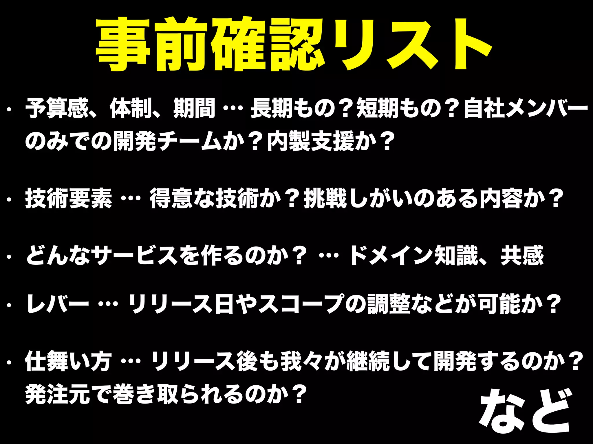 • 予算感、体制、期間 … 長期もの？短期もの？自社メンバー
のみでの開発チームか？内製支援か？
• 技術要素 … 得意な技術か？挑戦しがいのある内容か？
• どんなサービスを作るのか？ … ドメイン知識、共感
• レバー … リリース日やスコープの調整などが可能か？
• 仕舞い方 … リリース後も我々が継続して開発するのか？
発注元で巻き取られるのか？
事前確認リスト
など
 