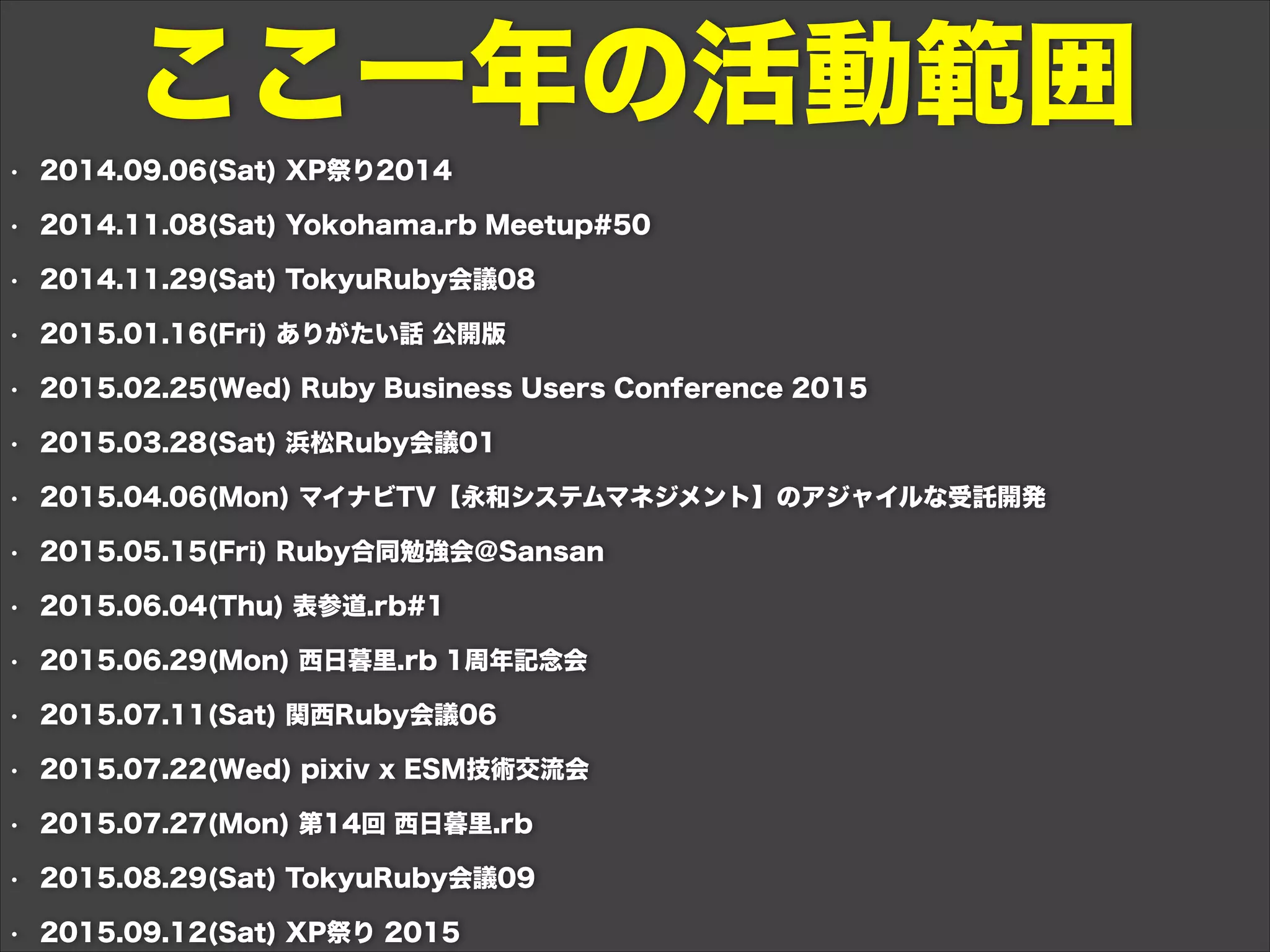 • 2014.09.06(Sat) XP祭り2014
• 2014.11.08(Sat) Yokohama.rb Meetup#50
• 2014.11.29(Sat) TokyuRuby会議08
• 2015.01.16(Fri) ありがたい話 公開版
• 2015.02.25(Wed) Ruby Business Users Conference 2015
• 2015.03.28(Sat) 浜松Ruby会議01
• 2015.04.06(Mon) マイナビTV【永和システムマネジメント】のアジャイルな受託開発
• 2015.05.15(Fri) Ruby合同勉強会＠Sansan
• 2015.06.04(Thu) 表参道.rb#1
• 2015.06.29(Mon) 西日暮里.rb 1周年記念会
• 2015.07.11(Sat) 関西Ruby会議06
• 2015.07.22(Wed) pixiv x ESM技術交流会
• 2015.07.27(Mon) 第14回 西日暮里.rb
• 2015.08.29(Sat) TokyuRuby会議09
• 2015.09.12(Sat) XP祭り 2015
ここ一年の活動範囲
 