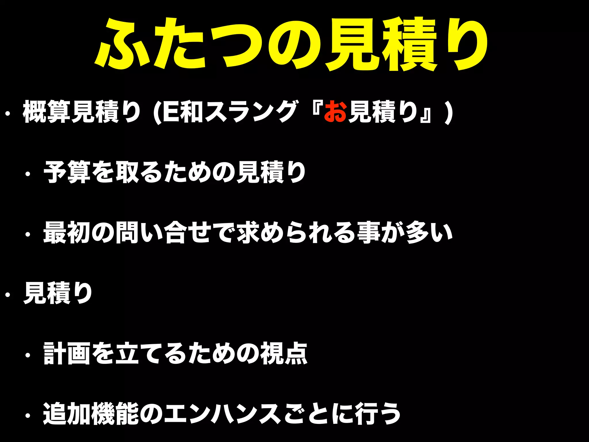 • 概算見積り (E和スラング『お見積り』)
• 予算を取るための見積り
• 最初の問い合せで求められる事が多い
• 見積り
• 計画を立てるための視点
• 追加機能のエンハンスごとに行う
ふたつの見積り
 