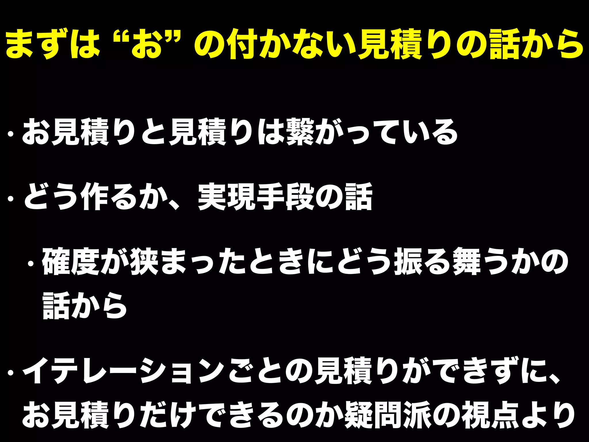 • お見積りと見積りは繋がっている
• どう作るか、実現手段の話
• 確度が狭まったときにどう振る舞うかの
話から
• イテレーションごとの見積りができずに、
お見積りだけできるのか疑問派の視点より
まずは お の付かない見積りの話から
 